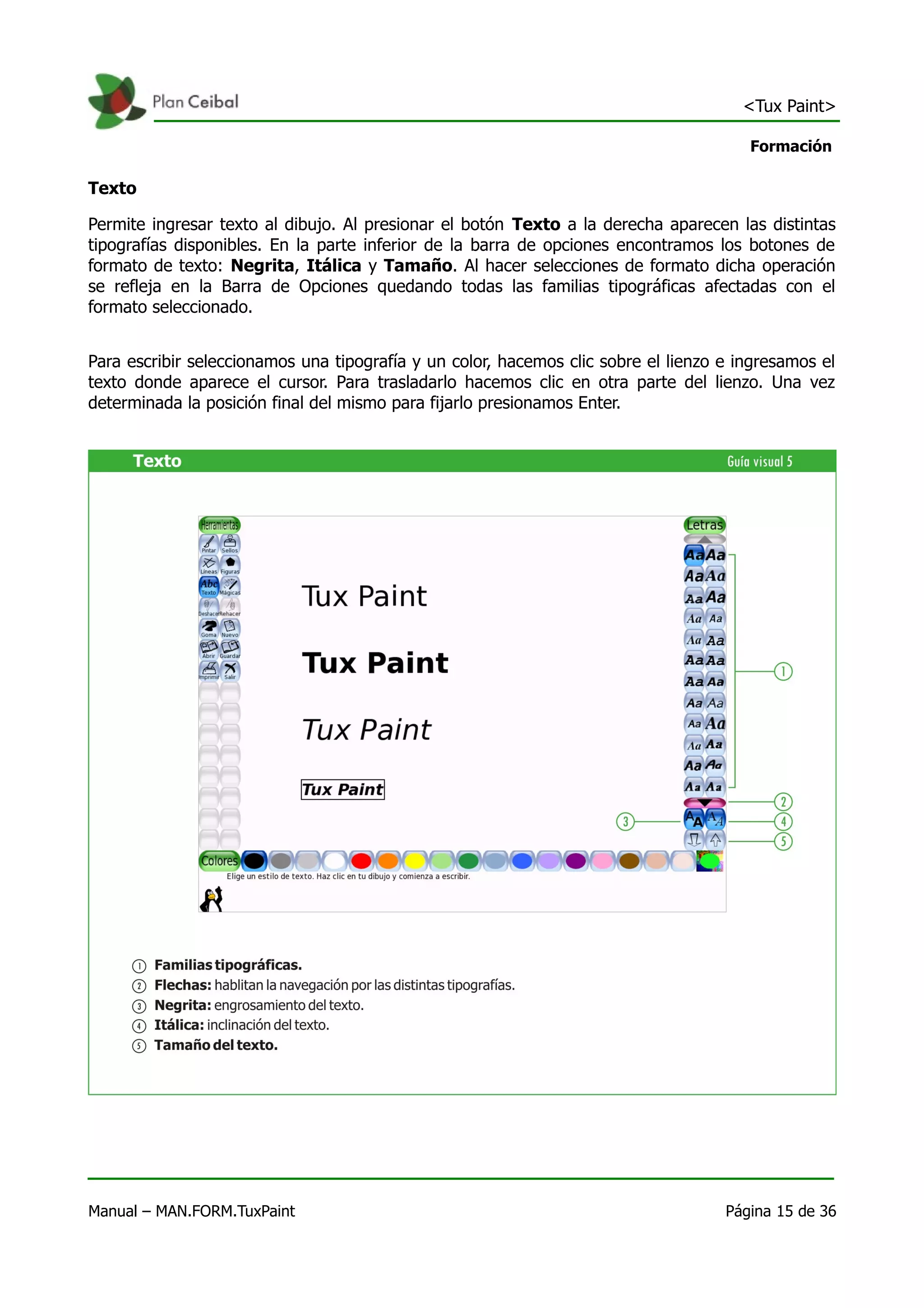 <Tux Paint>

                                                                                       Formación

Texto

Permite ingresar texto al dibujo. Al presionar el botón Texto a la derecha aparecen las distintas
tipografías disponibles. En la parte inferior de la barra de opciones encontramos los botones de
formato de texto: Negrita, Itálica y Tamaño. Al hacer selecciones de formato dicha operación
se refleja en la Barra de Opciones quedando todas las familias tipográficas afectadas con el
formato seleccionado.


Para escribir seleccionamos una tipografía y un color, hacemos clic sobre el lienzo e ingresamos el
texto donde aparece el cursor. Para trasladarlo hacemos clic en otra parte del lienzo. Una vez
determinada la posición final del mismo para fijarlo presionamos Enter.




Manual – MAN.FORM.TuxPaint                                                          Página 15 de 36
 