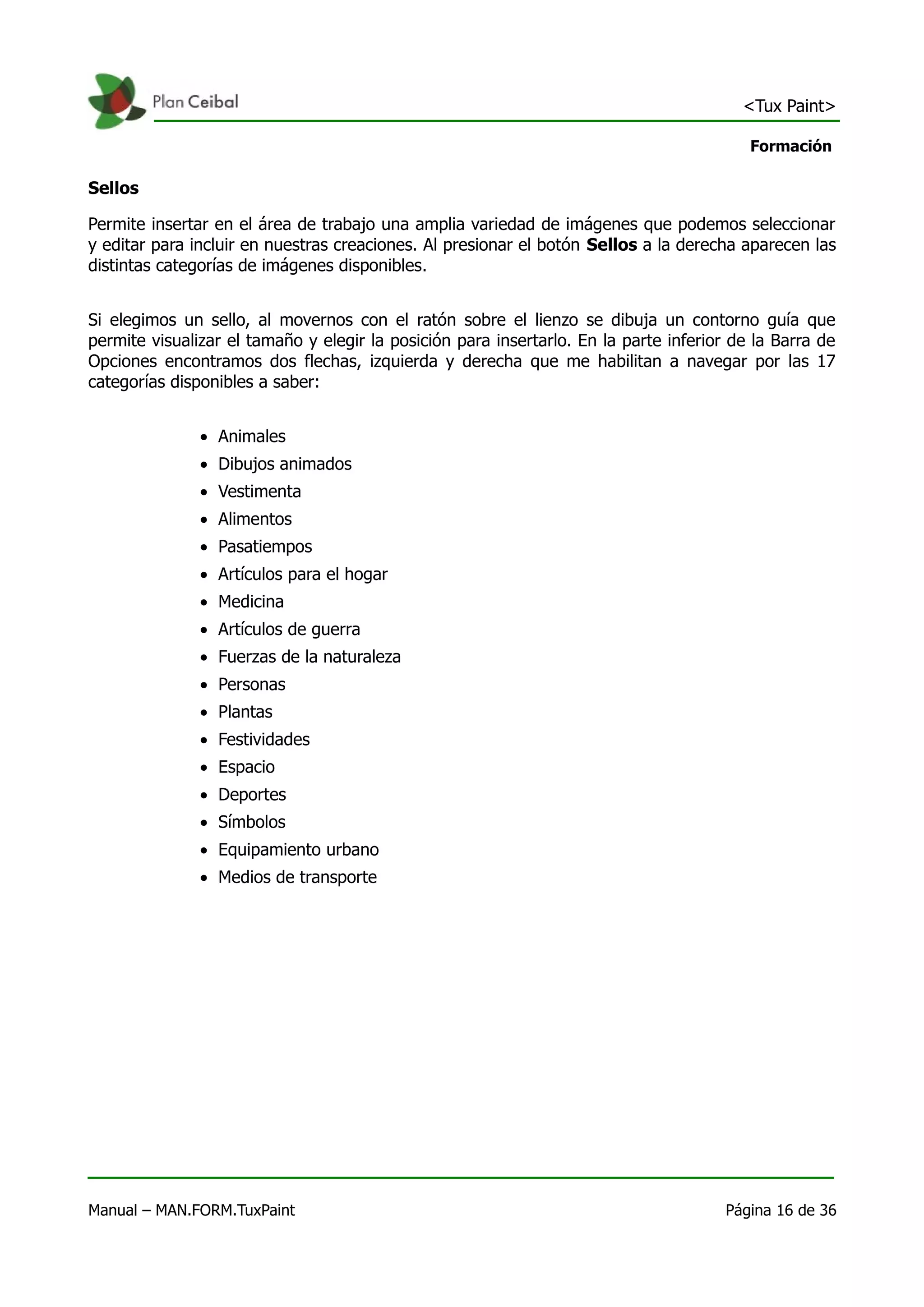<Tux Paint>

                                                                                          Formación

Sellos

Permite insertar en el área de trabajo una amplia variedad de imágenes que podemos seleccionar
y editar para incluir en nuestras creaciones. Al presionar el botón Sellos a la derecha aparecen las
distintas categorías de imágenes disponibles.


Si elegimos un sello, al movernos con el ratón sobre el lienzo se dibuja un contorno guía que
permite visualizar el tamaño y elegir la posición para insertarlo. En la parte inferior de la Barra de
Opciones encontramos dos flechas, izquierda y derecha que me habilitan a navegar por las 17
categorías disponibles a saber:


               • Animales
               • Dibujos animados
               • Vestimenta
               • Alimentos
               • Pasatiempos
               • Artículos para el hogar
               • Medicina
               • Artículos de guerra
               • Fuerzas de la naturaleza
               • Personas
               • Plantas
               • Festividades
               • Espacio
               • Deportes
               • Símbolos
               • Equipamiento urbano
               • Medios de transporte




Manual – MAN.FORM.TuxPaint                                                             Página 16 de 36
 