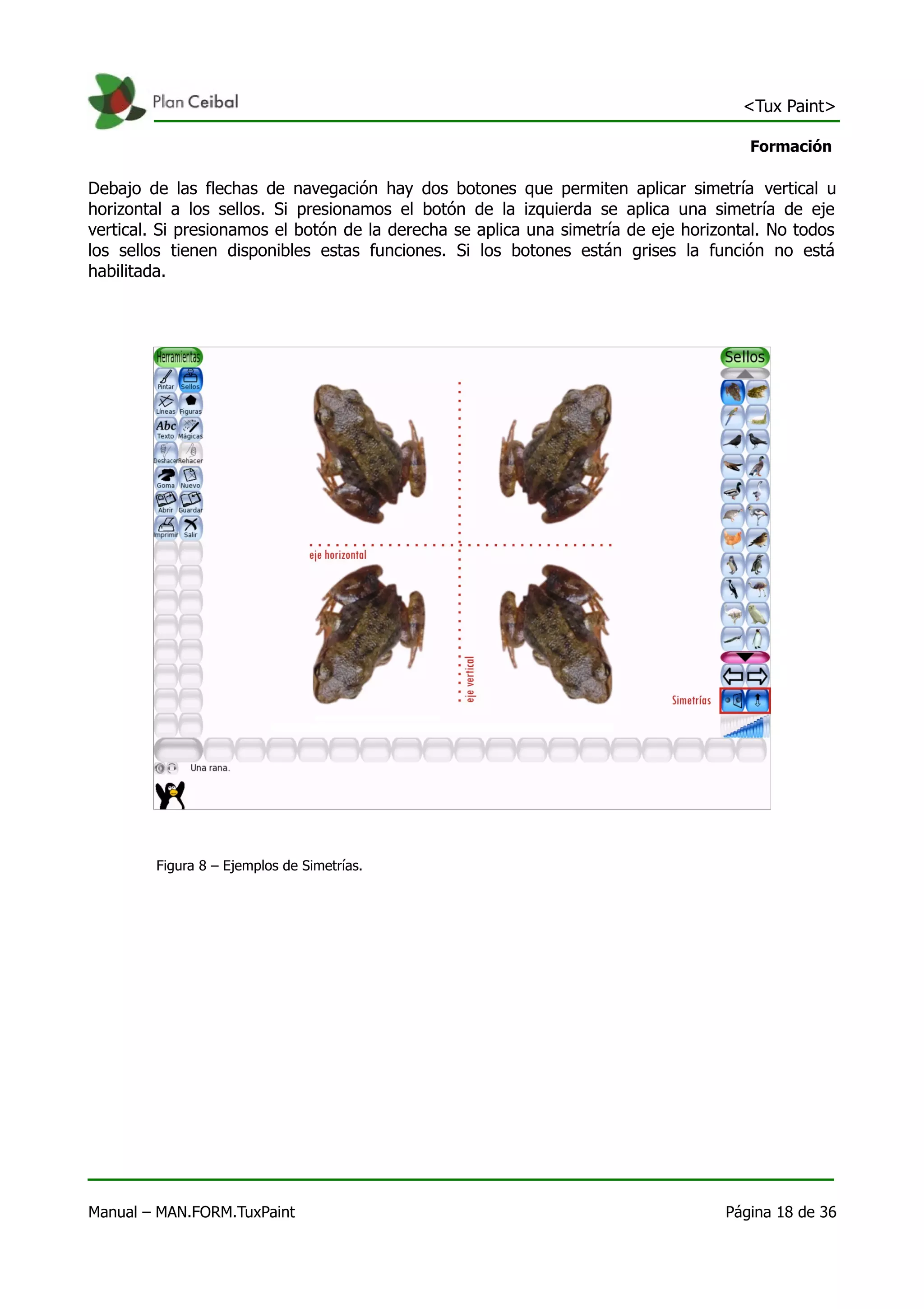 <Tux Paint>

                                                                                      Formación

Debajo de las flechas de navegación hay dos botones que permiten aplicar simetría vertical u
horizontal a los sellos. Si presionamos el botón de la izquierda se aplica una simetría de eje
vertical. Si presionamos el botón de la derecha se aplica una simetría de eje horizontal. No todos
los sellos tienen disponibles estas funciones. Si los botones están grises la función no está
habilitada.




        Figura 8 – Ejemplos de Simetrías.




Manual – MAN.FORM.TuxPaint                                                         Página 18 de 36
 