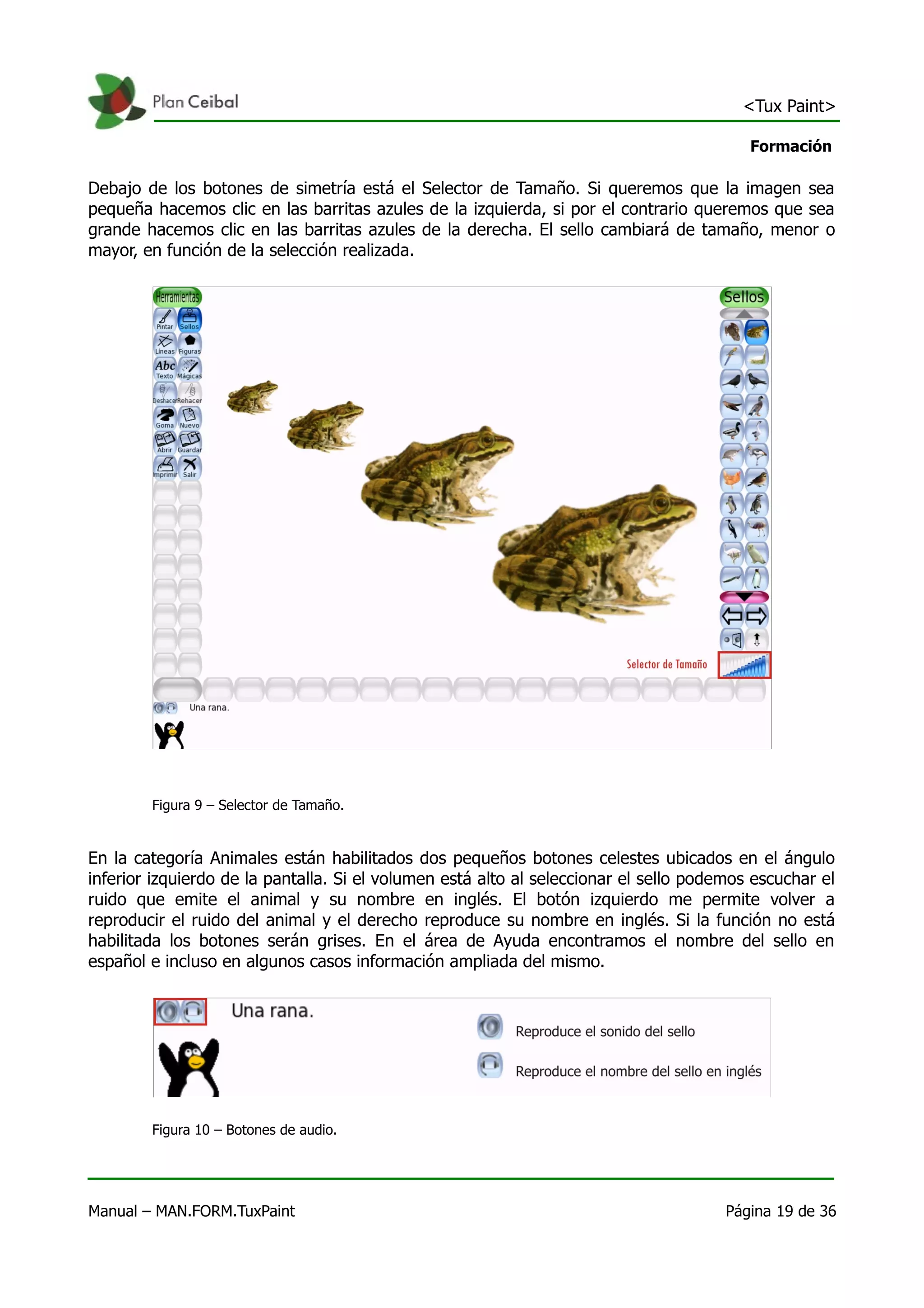 <Tux Paint>

                                                                                          Formación

Debajo de los botones de simetría está el Selector de Tamaño. Si queremos que la imagen sea
pequeña hacemos clic en las barritas azules de la izquierda, si por el contrario queremos que sea
grande hacemos clic en las barritas azules de la derecha. El sello cambiará de tamaño, menor o
mayor, en función de la selección realizada.




        Figura 9 – Selector de Tamaño.


En la categoría Animales están habilitados dos pequeños botones celestes ubicados en el ángulo
inferior izquierdo de la pantalla. Si el volumen está alto al seleccionar el sello podemos escuchar el
ruido que emite el animal y su nombre en inglés. El botón izquierdo me permite volver a
reproducir el ruido del animal y el derecho reproduce su nombre en inglés. Si la función no está
habilitada los botones serán grises. En el área de Ayuda encontramos el nombre del sello en
español e incluso en algunos casos información ampliada del mismo.




        Figura 10 – Botones de audio.




Manual – MAN.FORM.TuxPaint                                                             Página 19 de 36
 