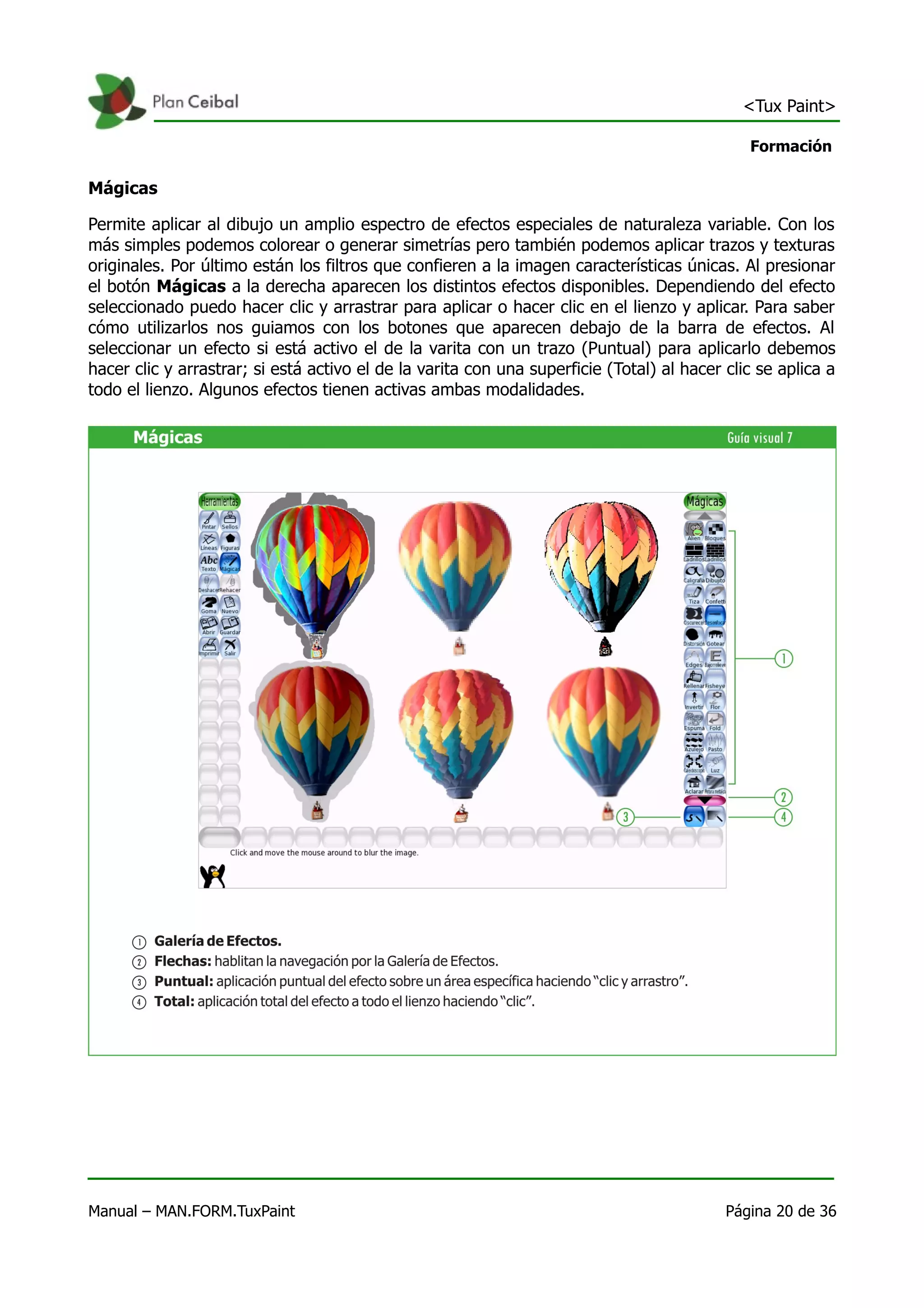 <Tux Paint>

                                                                                              Formación

Mágicas

Permite aplicar al dibujo un amplio espectro de efectos especiales de naturaleza variable. Con los
más simples podemos colorear o generar simetrías pero también podemos aplicar trazos y texturas
originales. Por último están los filtros que confieren a la imagen características únicas. Al presionar
el botón Mágicas a la derecha aparecen los distintos efectos disponibles. Dependiendo del efecto
seleccionado puedo hacer clic y arrastrar para aplicar o hacer clic en el lienzo y aplicar. Para saber
cómo utilizarlos nos guiamos con los botones que aparecen debajo de la barra de efectos. Al
seleccionar un efecto si está activo el de la varita con un trazo (Puntual) para aplicarlo debemos
hacer clic y arrastrar; si está activo el de la varita con una superficie (Total) al hacer clic se aplica a
todo el lienzo. Algunos efectos tienen activas ambas modalidades.




Manual – MAN.FORM.TuxPaint                                                                 Página 20 de 36
 