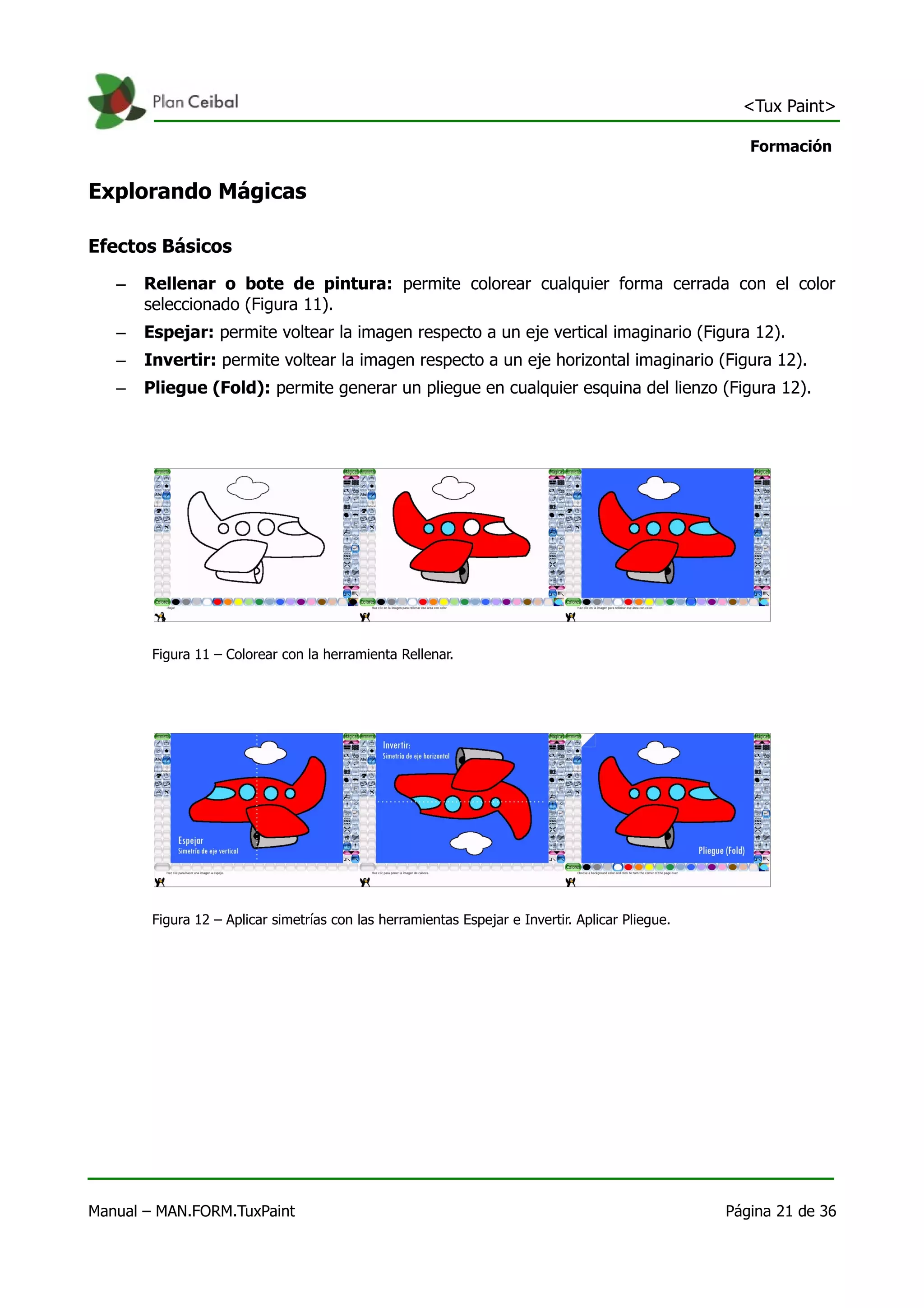 <Tux Paint>

                                                                                                     Formación


Explorando Mágicas

Efectos Básicos
   –   Rellenar o bote de pintura: permite colorear cualquier forma cerrada con el color
       seleccionado (Figura 11).
   –   Espejar: permite voltear la imagen respecto a un eje vertical imaginario (Figura 12).
   –   Invertir: permite voltear la imagen respecto a un eje horizontal imaginario (Figura 12).
   –   Pliegue (Fold): permite generar un pliegue en cualquier esquina del lienzo (Figura 12).




        Figura 11 – Colorear con la herramienta Rellenar.




        Figura 12 – Aplicar simetrías con las herramientas Espejar e Invertir. Aplicar Pliegue.




Manual – MAN.FORM.TuxPaint                                                                        Página 21 de 36
 