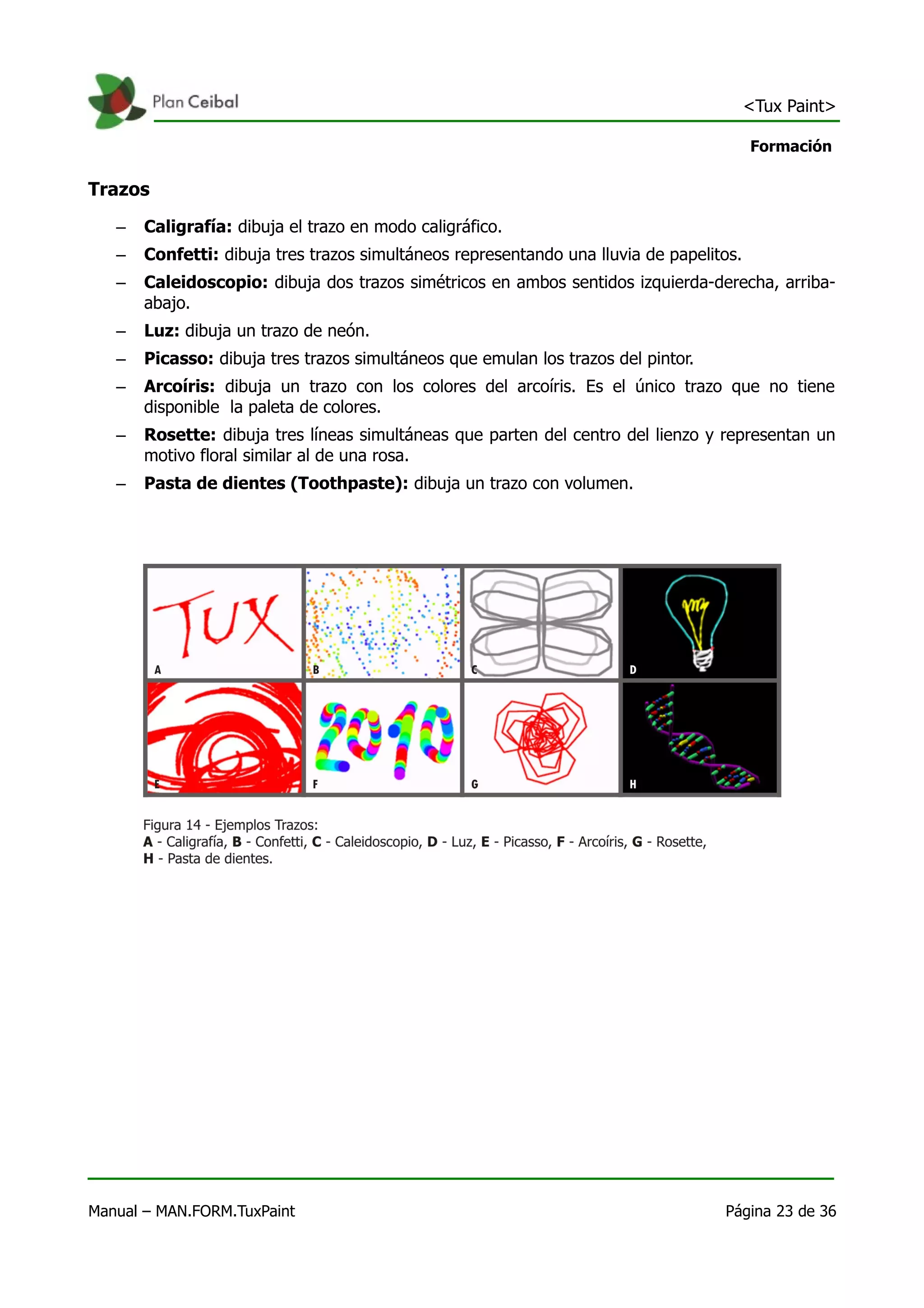 <Tux Paint>

                                                                                         Formación

Trazos
   –   Caligrafía: dibuja el trazo en modo caligráfico.
   –   Confetti: dibuja tres trazos simultáneos representando una lluvia de papelitos.
   –   Caleidoscopio: dibuja dos trazos simétricos en ambos sentidos izquierda-derecha, arriba-
       abajo.
   –   Luz: dibuja un trazo de neón.
   –   Picasso: dibuja tres trazos simultáneos que emulan los trazos del pintor.
   –   Arcoíris: dibuja un trazo con los colores del arcoíris. Es el único trazo que no tiene
       disponible la paleta de colores.
   –   Rosette: dibuja tres líneas simultáneas que parten del centro del lienzo y representan un
       motivo floral similar al de una rosa.
   –   Pasta de dientes (Toothpaste): dibuja un trazo con volumen.




Manual – MAN.FORM.TuxPaint                                                         Página 23 de 36
 