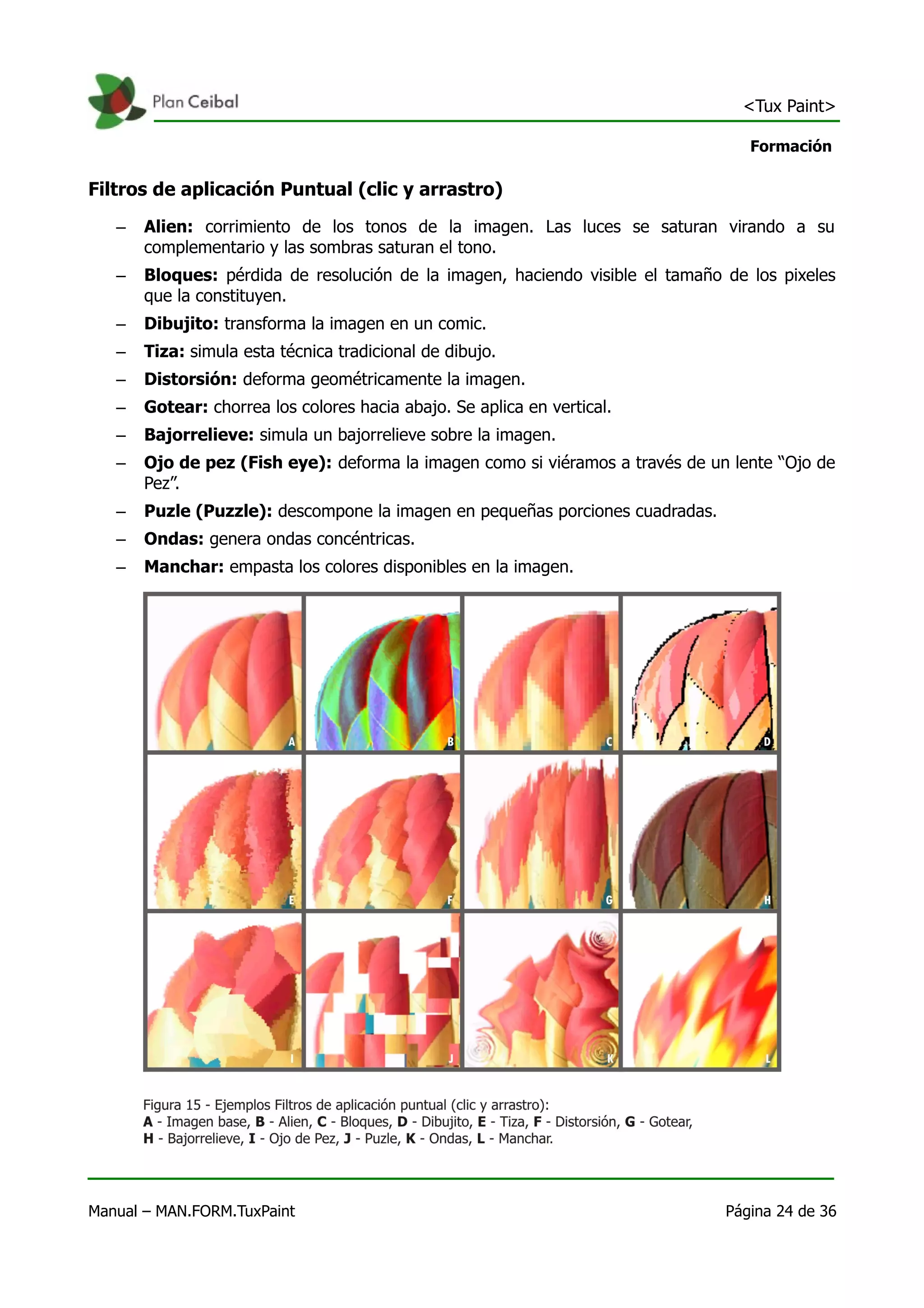 <Tux Paint>

                                                                                  Formación

Filtros de aplicación Puntual (clic y arrastro)
   –   Alien: corrimiento de los tonos de la imagen. Las luces se saturan virando a su
       complementario y las sombras saturan el tono.
   –   Bloques: pérdida de resolución de la imagen, haciendo visible el tamaño de los pixeles
       que la constituyen.
   –   Dibujito: transforma la imagen en un comic.
   –   Tiza: simula esta técnica tradicional de dibujo.
   –   Distorsión: deforma geométricamente la imagen.
   –   Gotear: chorrea los colores hacia abajo. Se aplica en vertical.
   –   Bajorrelieve: simula un bajorrelieve sobre la imagen.
   –   Ojo de pez (Fish eye): deforma la imagen como si viéramos a través de un lente “Ojo de
       Pez”.
   –   Puzle (Puzzle): descompone la imagen en pequeñas porciones cuadradas.
   –   Ondas: genera ondas concéntricas.
   –   Manchar: empasta los colores disponibles en la imagen.




Manual – MAN.FORM.TuxPaint                                                     Página 24 de 36
 