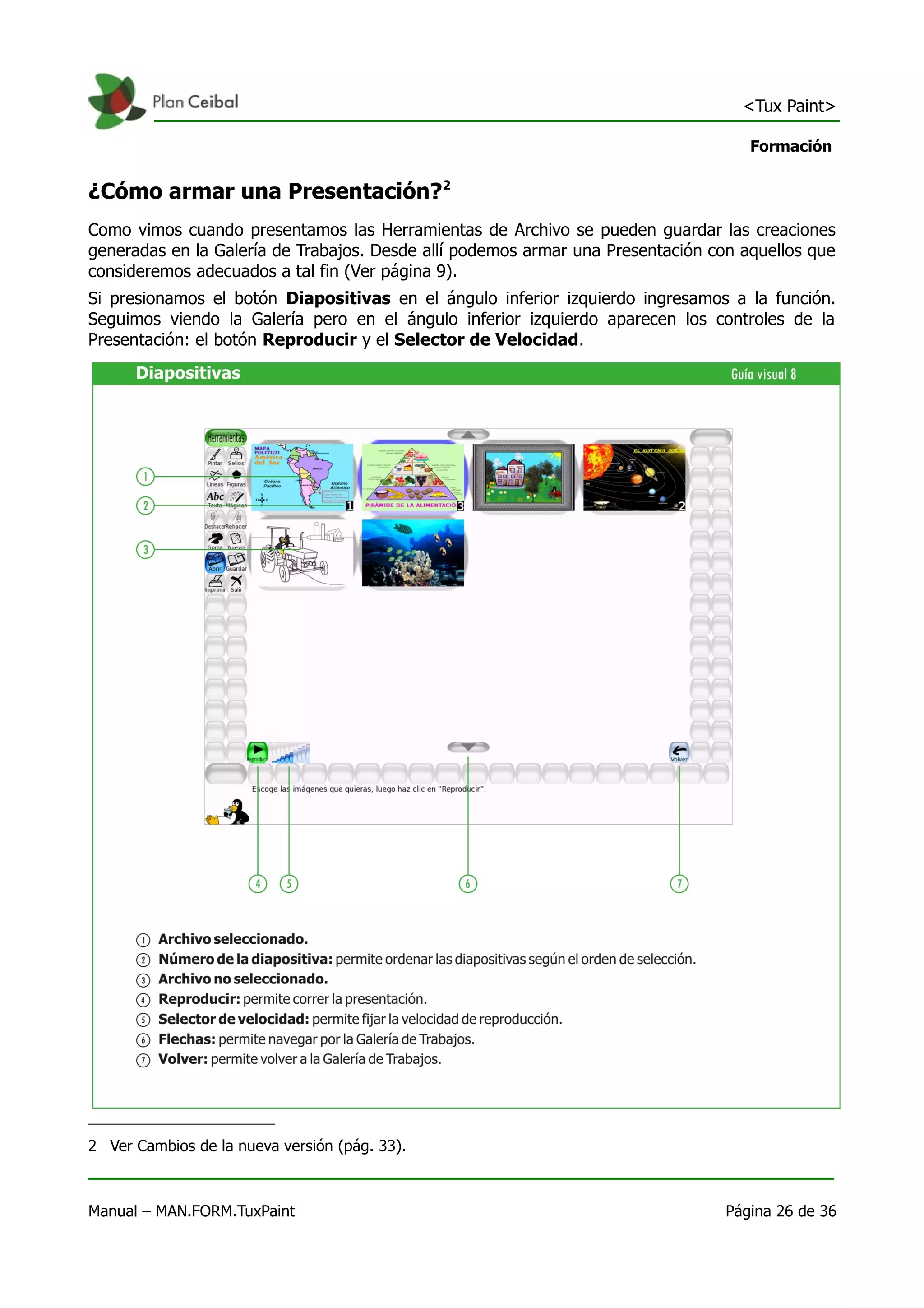 <Tux Paint>

                                                                                    Formación


¿Cómo armar una Presentación?2
Como vimos cuando presentamos las Herramientas de Archivo se pueden guardar las creaciones
generadas en la Galería de Trabajos. Desde allí podemos armar una Presentación con aquellos que
consideremos adecuados a tal fin (Ver página 9).
Si presionamos el botón Diapositivas en el ángulo inferior izquierdo ingresamos a la función.
Seguimos viendo la Galería pero en el ángulo inferior izquierdo aparecen los controles de la
Presentación: el botón Reproducir y el Selector de Velocidad.




2 Ver Cambios de la nueva versión (pág. 33).



Manual – MAN.FORM.TuxPaint                                                       Página 26 de 36
 