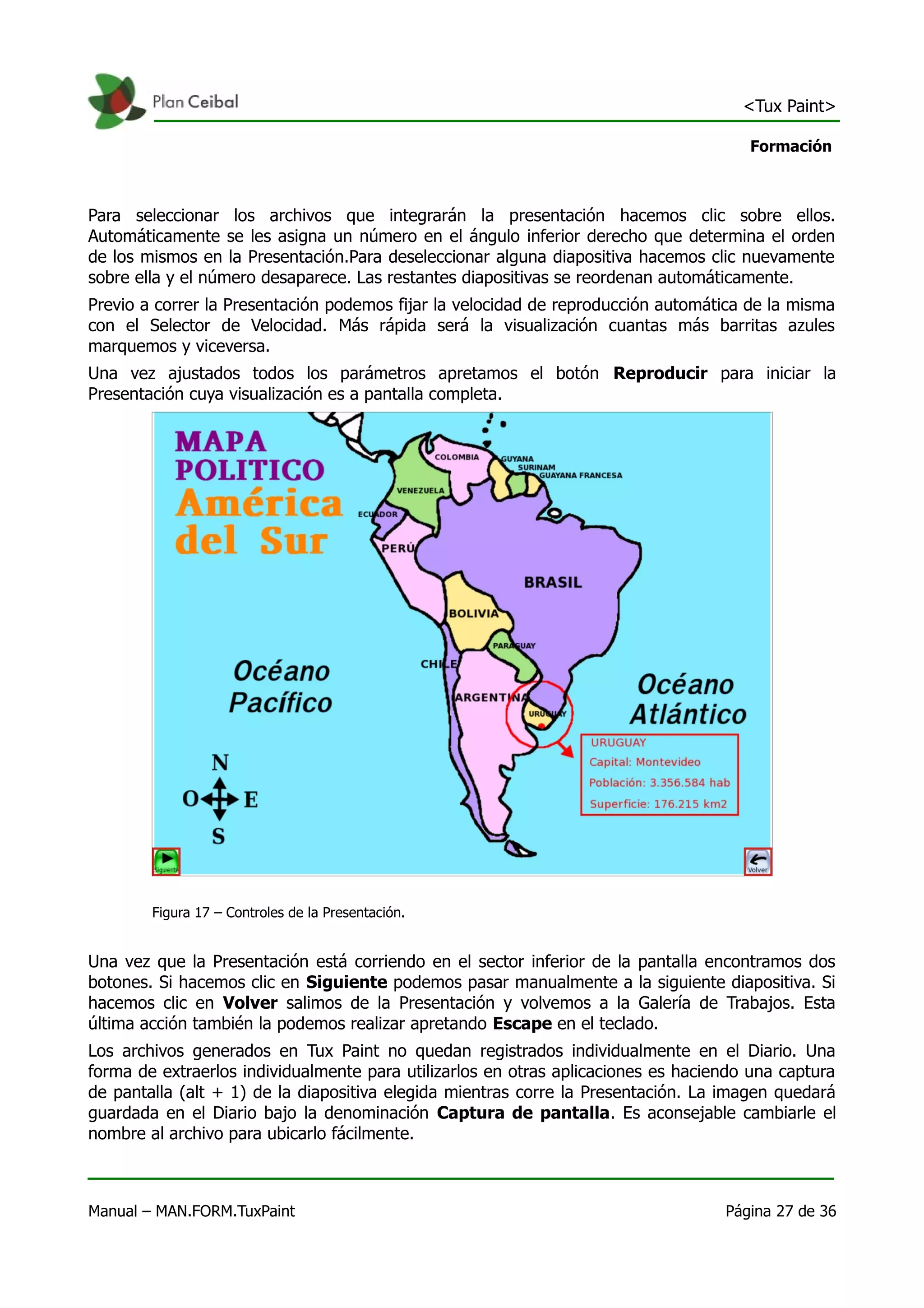 <Tux Paint>

                                                                                      Formación



Para seleccionar los archivos que integrarán la presentación hacemos clic sobre ellos.
Automáticamente se les asigna un número en el ángulo inferior derecho que determina el orden
de los mismos en la Presentación.Para deseleccionar alguna diapositiva hacemos clic nuevamente
sobre ella y el número desaparece. Las restantes diapositivas se reordenan automáticamente.
Previo a correr la Presentación podemos fijar la velocidad de reproducción automática de la misma
con el Selector de Velocidad. Más rápida será la visualización cuantas más barritas azules
marquemos y viceversa.
Una vez ajustados todos los parámetros apretamos el botón Reproducir para iniciar la
Presentación cuya visualización es a pantalla completa.




        Figura 17 – Controles de la Presentación.


Una vez que la Presentación está corriendo en el sector inferior de la pantalla encontramos dos
botones. Si hacemos clic en Siguiente podemos pasar manualmente a la siguiente diapositiva. Si
hacemos clic en Volver salimos de la Presentación y volvemos a la Galería de Trabajos. Esta
última acción también la podemos realizar apretando Escape en el teclado.
Los archivos generados en Tux Paint no quedan registrados individualmente en el Diario. Una
forma de extraerlos individualmente para utilizarlos en otras aplicaciones es haciendo una captura
de pantalla (alt + 1) de la diapositiva elegida mientras corre la Presentación. La imagen quedará
guardada en el Diario bajo la denominación Captura de pantalla. Es aconsejable cambiarle el
nombre al archivo para ubicarlo fácilmente.



Manual – MAN.FORM.TuxPaint                                                         Página 27 de 36
 