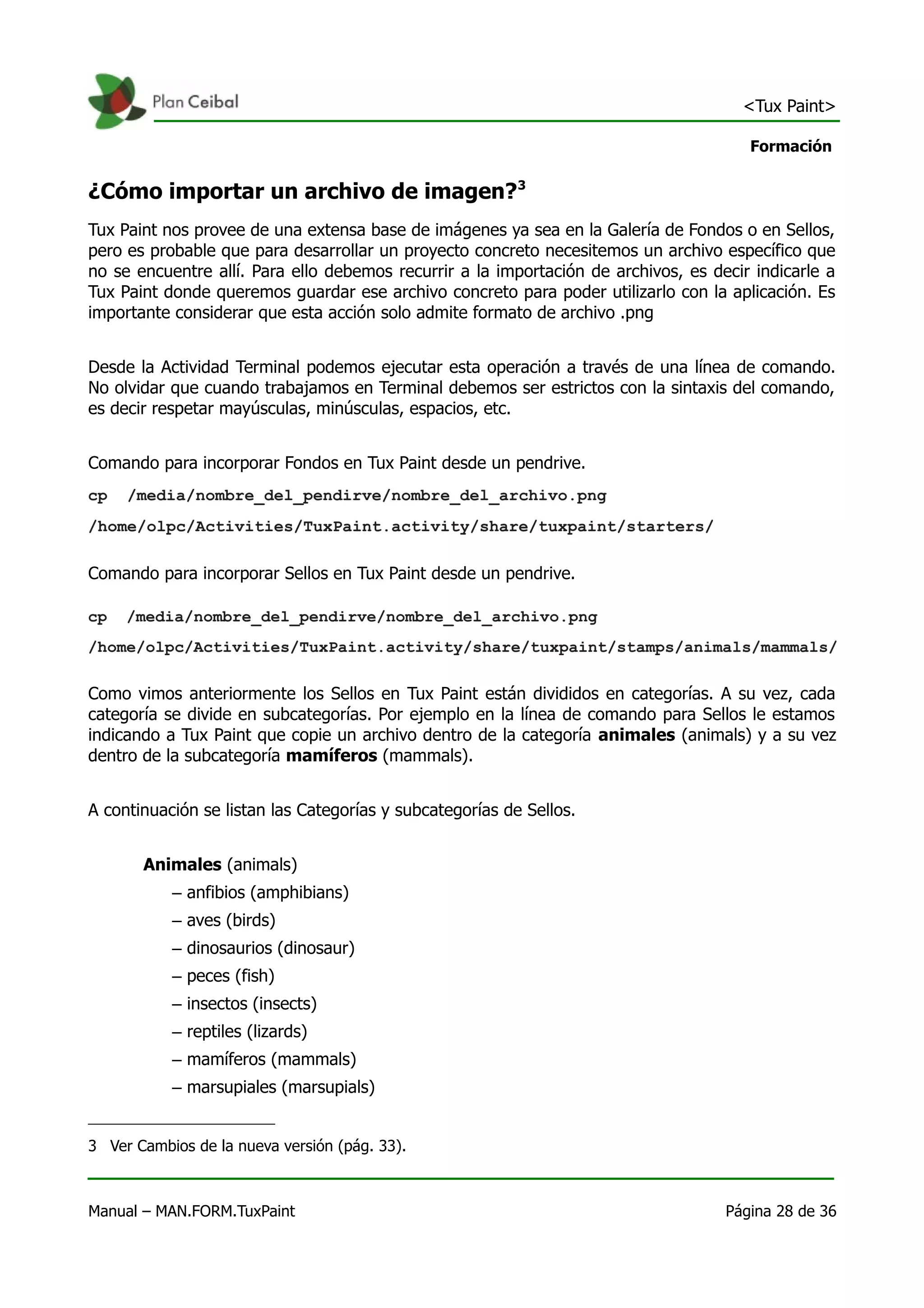 <Tux Paint>

                                                                                       Formación


¿Cómo importar un archivo de imagen?3
Tux Paint nos provee de una extensa base de imágenes ya sea en la Galería de Fondos o en Sellos,
pero es probable que para desarrollar un proyecto concreto necesitemos un archivo específico que
no se encuentre allí. Para ello debemos recurrir a la importación de archivos, es decir indicarle a
Tux Paint donde queremos guardar ese archivo concreto para poder utilizarlo con la aplicación. Es
importante considerar que esta acción solo admite formato de archivo .png


Desde la Actividad Terminal podemos ejecutar esta operación a través de una línea de comando.
No olvidar que cuando trabajamos en Terminal debemos ser estrictos con la sintaxis del comando,
es decir respetar mayúsculas, minúsculas, espacios, etc.


Comando para incorporar Fondos en Tux Paint desde un pendrive.




Comando para incorporar Sellos en Tux Paint desde un pendrive.




Como vimos anteriormente los Sellos en Tux Paint están divididos en categorías. A su vez, cada
categoría se divide en subcategorías. Por ejemplo en la línea de comando para Sellos le estamos
indicando a Tux Paint que copie un archivo dentro de la categoría animales (animals) y a su vez
dentro de la subcategoría mamíferos (mammals).


A continuación se listan las Categorías y subcategorías de Sellos.


       Animales (animals)
           – anfibios (amphibians)
           – aves (birds)
           – dinosaurios (dinosaur)
           – peces (fish)
           – insectos (insects)
           – reptiles (lizards)
           – mamíferos (mammals)
           – marsupiales (marsupials)


3 Ver Cambios de la nueva versión (pág. 33).



Manual – MAN.FORM.TuxPaint                                                          Página 28 de 36
 