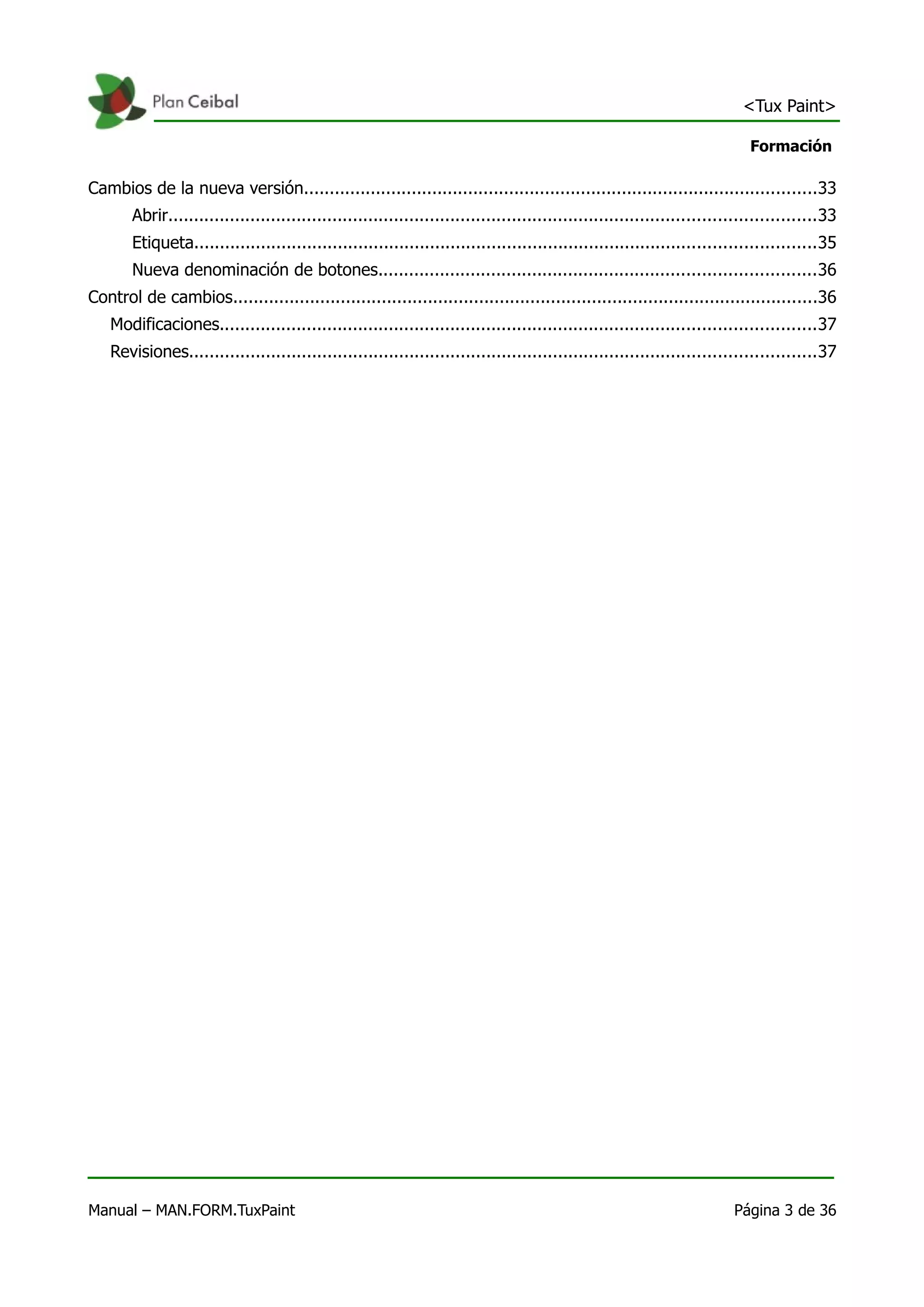 <Tux Paint>

                                                                                                                           Formación

Cambios de la nueva versión....................................................................................................33
       Abrir..............................................................................................................................33
       Etiqueta.........................................................................................................................35
       Nueva denominación de botones.....................................................................................36
Control de cambios..................................................................................................................36
   Modificaciones....................................................................................................................37
   Revisiones..........................................................................................................................37




Manual – MAN.FORM.TuxPaint                                                                                              Página 3 de 36
 