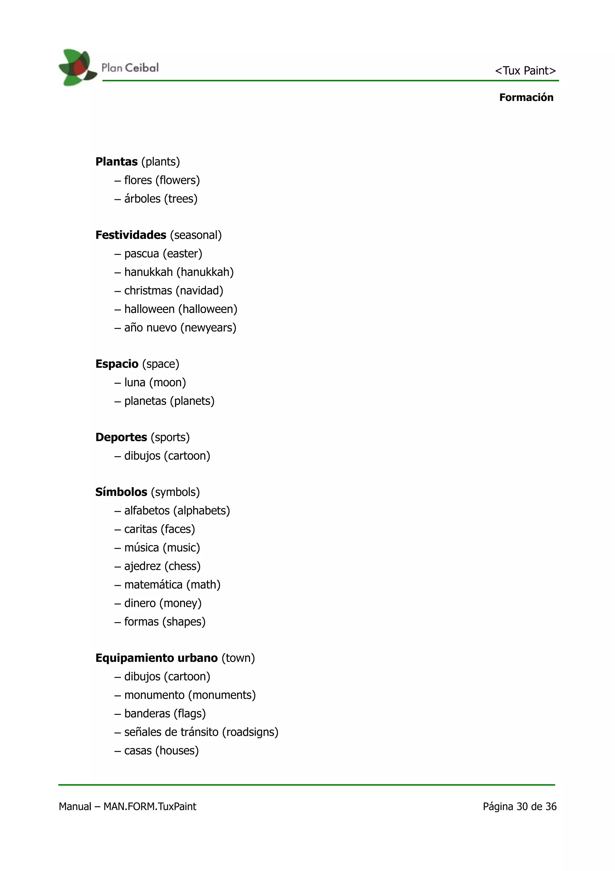 <Tux Paint>

                                                 Formación




      Plantas (plants)
          – flores (flowers)
          – árboles (trees)


      Festividades (seasonal)
          – pascua (easter)
          – hanukkah (hanukkah)
          – christmas (navidad)
          – halloween (halloween)
          – año nuevo (newyears)


      Espacio (space)
          – luna (moon)
          – planetas (planets)


      Deportes (sports)
          – dibujos (cartoon)


      Símbolos (symbols)
          – alfabetos (alphabets)
          – caritas (faces)
          – música (music)
          – ajedrez (chess)
          – matemática (math)
          – dinero (money)
          – formas (shapes)


      Equipamiento urbano (town)
          – dibujos (cartoon)
          – monumento (monuments)
          – banderas (flags)
          – señales de tránsito (roadsigns)
          – casas (houses)



Manual – MAN.FORM.TuxPaint                    Página 30 de 36
 