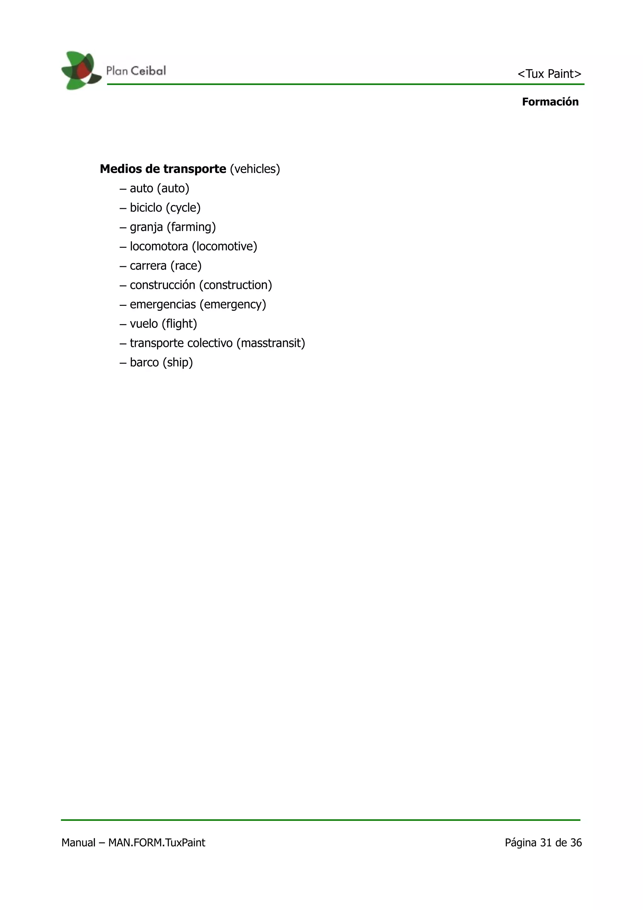 <Tux Paint>

                                                    Formación




      Medios de transporte (vehicles)
          – auto (auto)
          – biciclo (cycle)
          – granja (farming)
          – locomotora (locomotive)
          – carrera (race)
          – construcción (construction)
          – emergencias (emergency)
          – vuelo (flight)
          – transporte colectivo (masstransit)
          – barco (ship)




Manual – MAN.FORM.TuxPaint                       Página 31 de 36
 