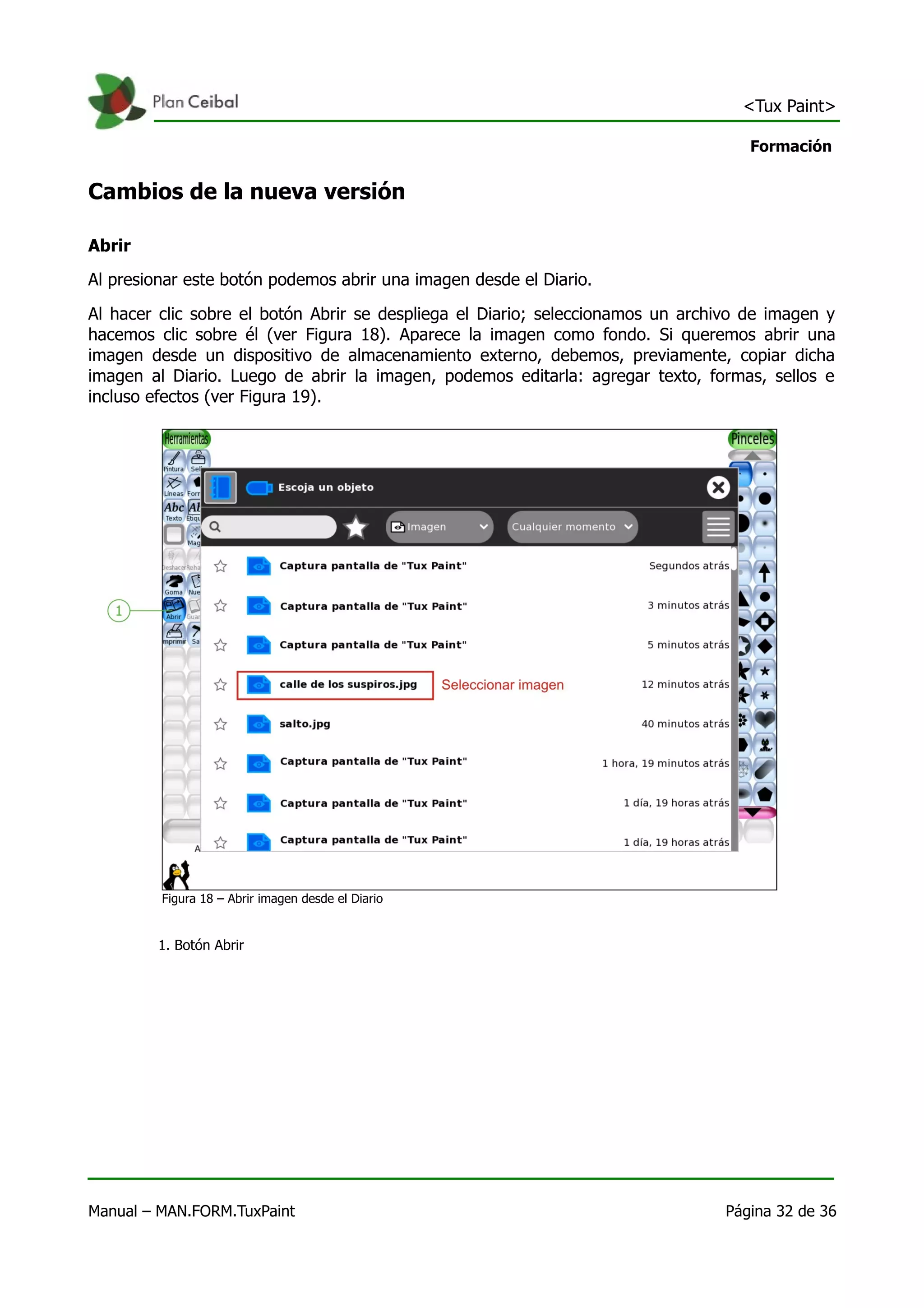<Tux Paint>

                                                                                    Formación


Cambios de la nueva versión

Abrir
Al presionar este botón podemos abrir una imagen desde el Diario.

Al hacer clic sobre el botón Abrir se despliega el Diario; seleccionamos un archivo de imagen y
hacemos clic sobre él (ver Figura 18). Aparece la imagen como fondo. Si queremos abrir una
imagen desde un dispositivo de almacenamiento externo, debemos, previamente, copiar dicha
imagen al Diario. Luego de abrir la imagen, podemos editarla: agregar texto, formas, sellos e
incluso efectos (ver Figura 19).




         Figura 18 – Abrir imagen desde el Diario


         1. Botón Abrir




Manual – MAN.FORM.TuxPaint                                                       Página 32 de 36
 