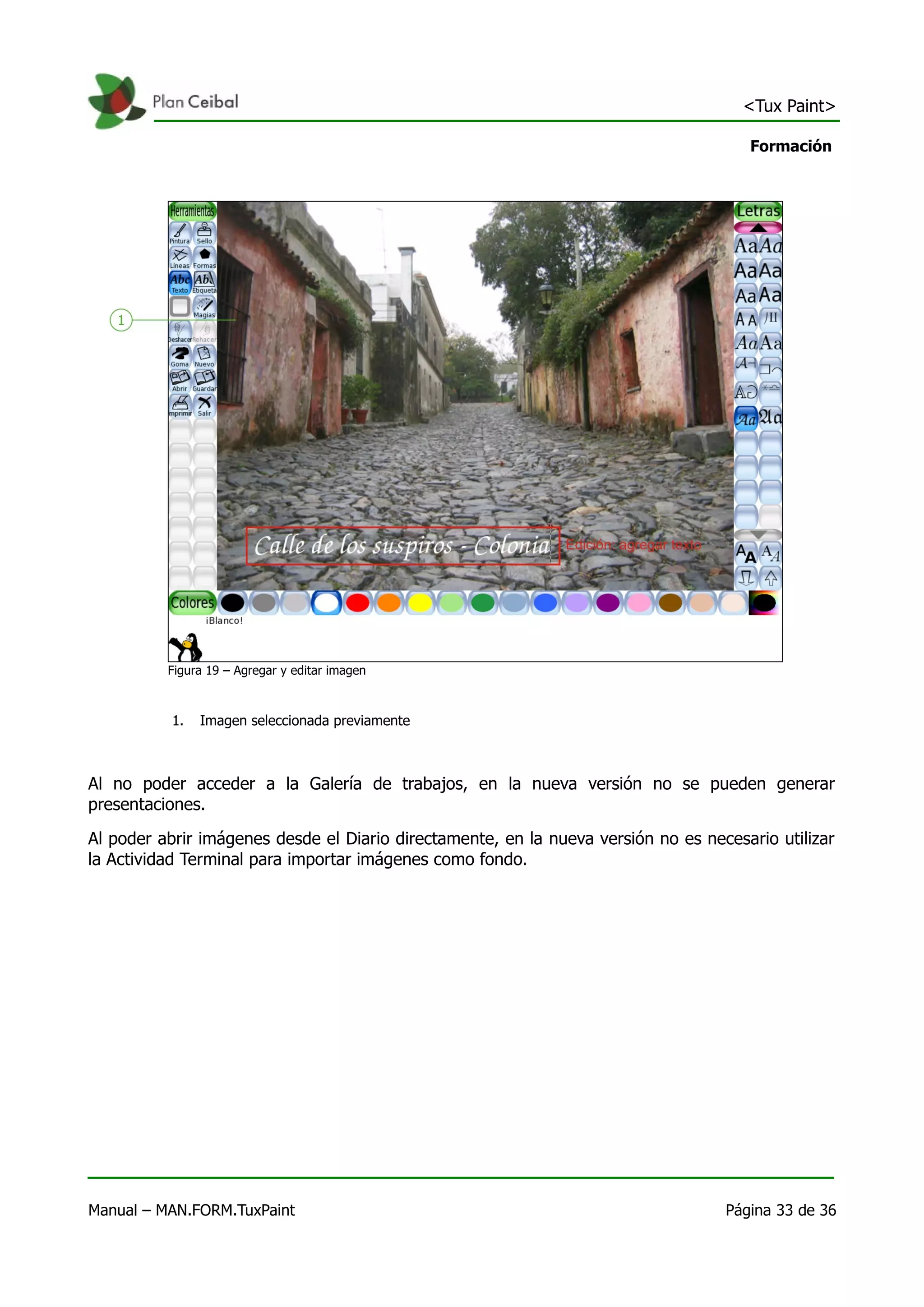 <Tux Paint>

                                                                                      Formación




          Figura 19 – Agregar y editar imagen



           1.   Imagen seleccionada previamente



Al no poder acceder a la Galería de trabajos, en la nueva versión no se pueden generar
presentaciones.

Al poder abrir imágenes desde el Diario directamente, en la nueva versión no es necesario utilizar
la Actividad Terminal para importar imágenes como fondo.




Manual – MAN.FORM.TuxPaint                                                         Página 33 de 36
 