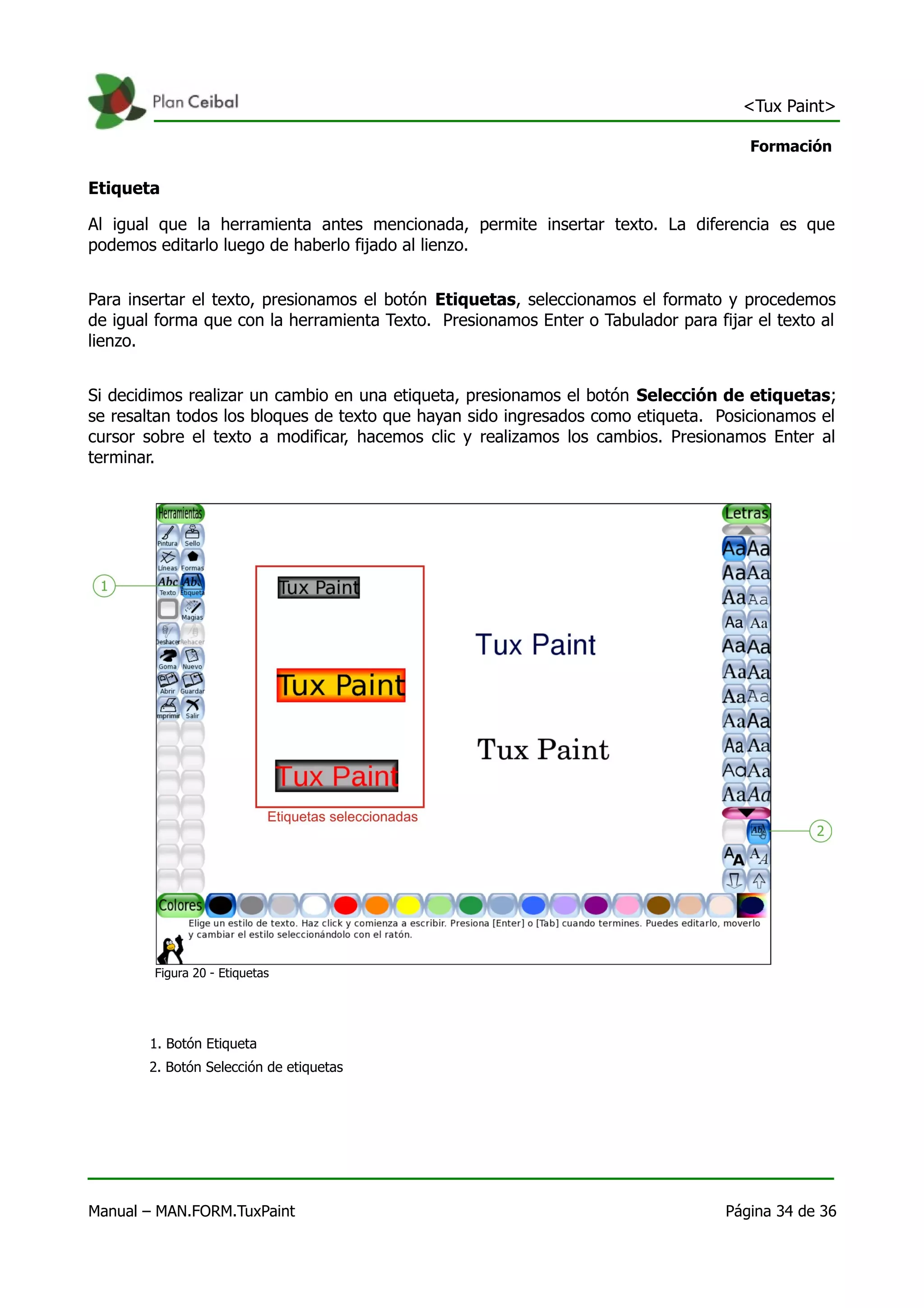 <Tux Paint>

                                                                                     Formación

Etiqueta

Al igual que la herramienta antes mencionada, permite insertar texto. La diferencia es que
podemos editarlo luego de haberlo fijado al lienzo.


Para insertar el texto, presionamos el botón Etiquetas, seleccionamos el formato y procedemos
de igual forma que con la herramienta Texto. Presionamos Enter o Tabulador para fijar el texto al
lienzo.


Si decidimos realizar un cambio en una etiqueta, presionamos el botón Selección de etiquetas;
se resaltan todos los bloques de texto que hayan sido ingresados como etiqueta. Posicionamos el
cursor sobre el texto a modificar, hacemos clic y realizamos los cambios. Presionamos Enter al
terminar.




        Figura 20 - Etiquetas




       1. Botón Etiqueta
       2. Botón Selección de etiquetas




Manual – MAN.FORM.TuxPaint                                                        Página 34 de 36
 