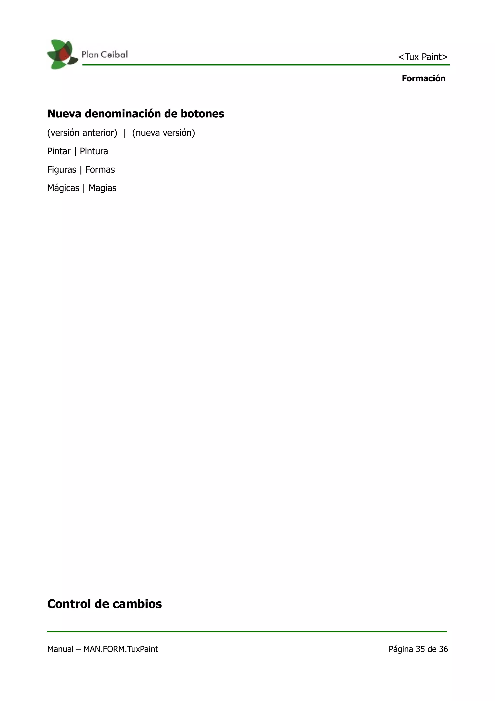 <Tux Paint>

                                          Formación



Nueva denominación de botones
(versión anterior) | (nueva versión)

Pintar | Pintura

Figuras | Formas

Mágicas | Magias




Control de cambios


Manual – MAN.FORM.TuxPaint             Página 35 de 36
 