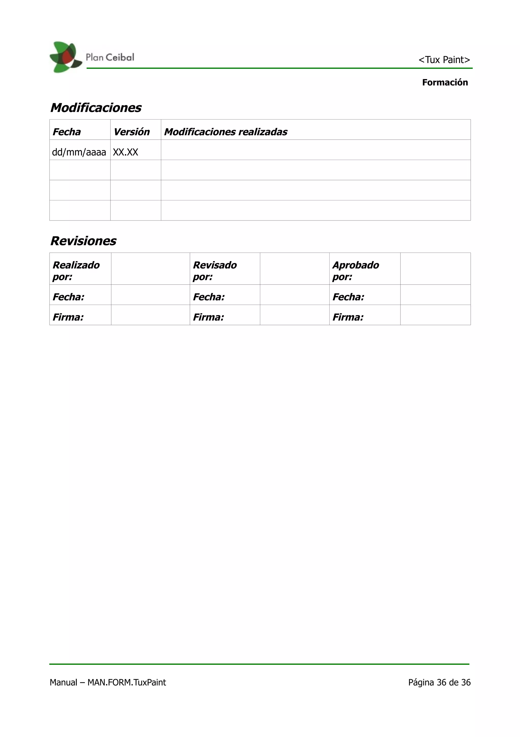 <Tux Paint>

                                                                   Formación


Modificaciones
Fecha         Versión    Modificaciones realizadas

dd/mm/aaaa XX.XX




Revisiones
Realizado                     Revisado               Aprobado
por:                          por:                   por:

Fecha:                        Fecha:                 Fecha:

Firma:                        Firma:                 Firma:




Manual – MAN.FORM.TuxPaint                                      Página 36 de 36
 