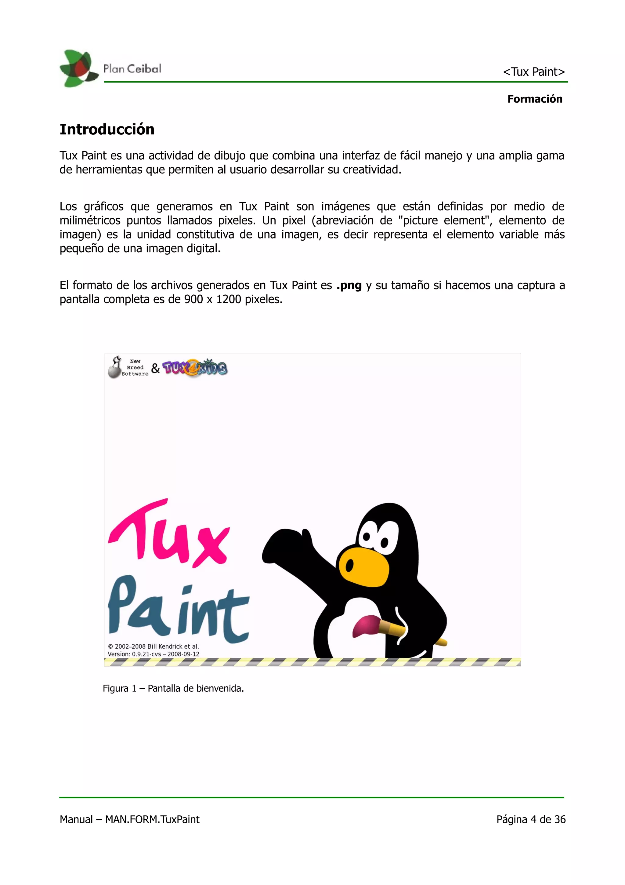 <Tux Paint>

                                                                                    Formación


Introducción
Tux Paint es una actividad de dibujo que combina una interfaz de fácil manejo y una amplia gama
de herramientas que permiten al usuario desarrollar su creatividad.


Los gráficos que generamos en Tux Paint son imágenes que están definidas por medio de
milimétricos puntos llamados pixeles. Un pixel (abreviación de "picture element", elemento de
imagen) es la unidad constitutiva de una imagen, es decir representa el elemento variable más
pequeño de una imagen digital.


El formato de los archivos generados en Tux Paint es .png y su tamaño si hacemos una captura a
pantalla completa es de 900 x 1200 pixeles.




        Figura 1 – Pantalla de bienvenida.




Manual – MAN.FORM.TuxPaint                                                        Página 4 de 36
 