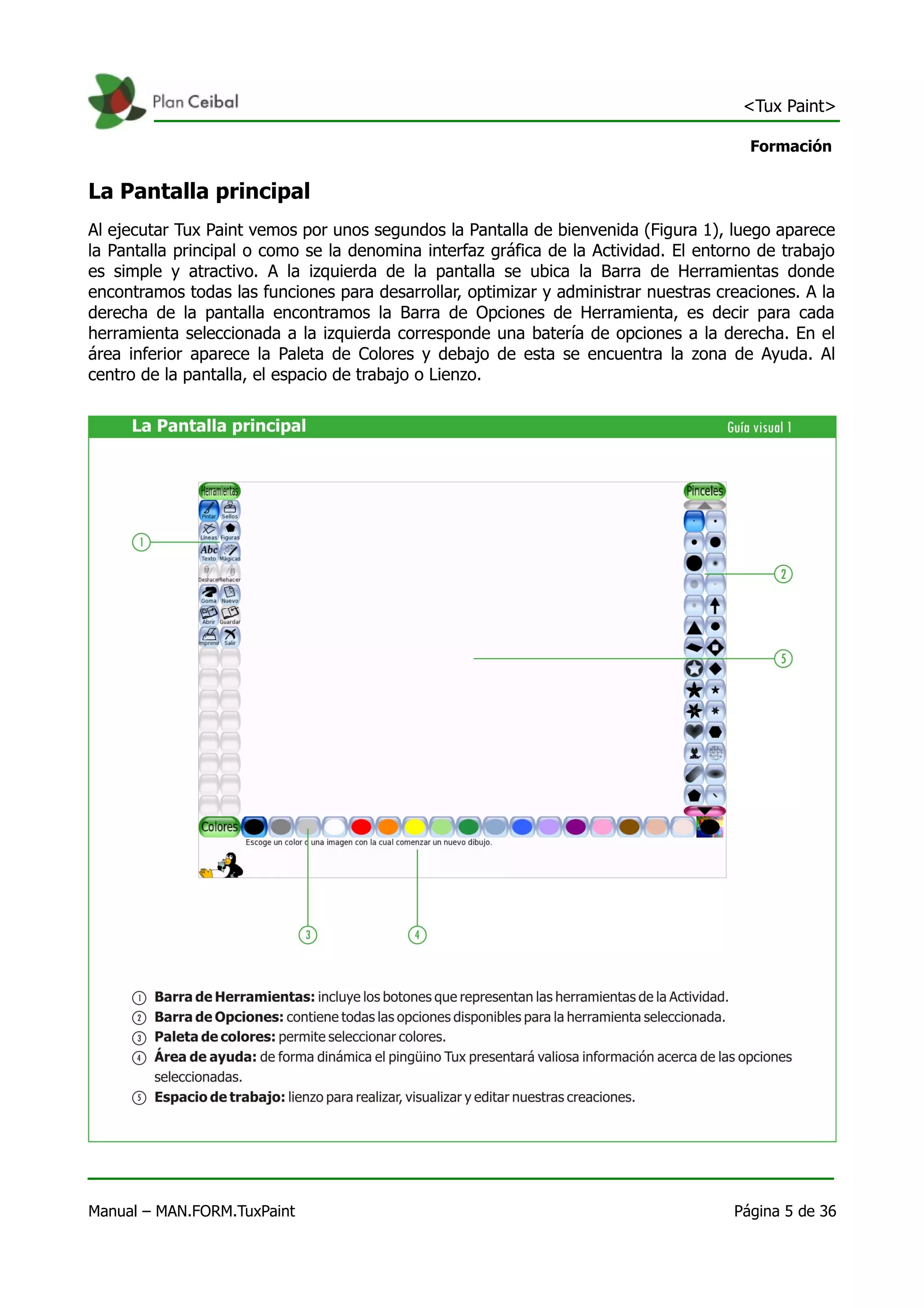<Tux Paint>

                                                                                       Formación


La Pantalla principal
Al ejecutar Tux Paint vemos por unos segundos la Pantalla de bienvenida (Figura 1), luego aparece
la Pantalla principal o como se la denomina interfaz gráfica de la Actividad. El entorno de trabajo
es simple y atractivo. A la izquierda de la pantalla se ubica la Barra de Herramientas donde
encontramos todas las funciones para desarrollar, optimizar y administrar nuestras creaciones. A la
derecha de la pantalla encontramos la Barra de Opciones de Herramienta, es decir para cada
herramienta seleccionada a la izquierda corresponde una batería de opciones a la derecha. En el
área inferior aparece la Paleta de Colores y debajo de esta se encuentra la zona de Ayuda. Al
centro de la pantalla, el espacio de trabajo o Lienzo.




Manual – MAN.FORM.TuxPaint                                                           Página 5 de 36
 