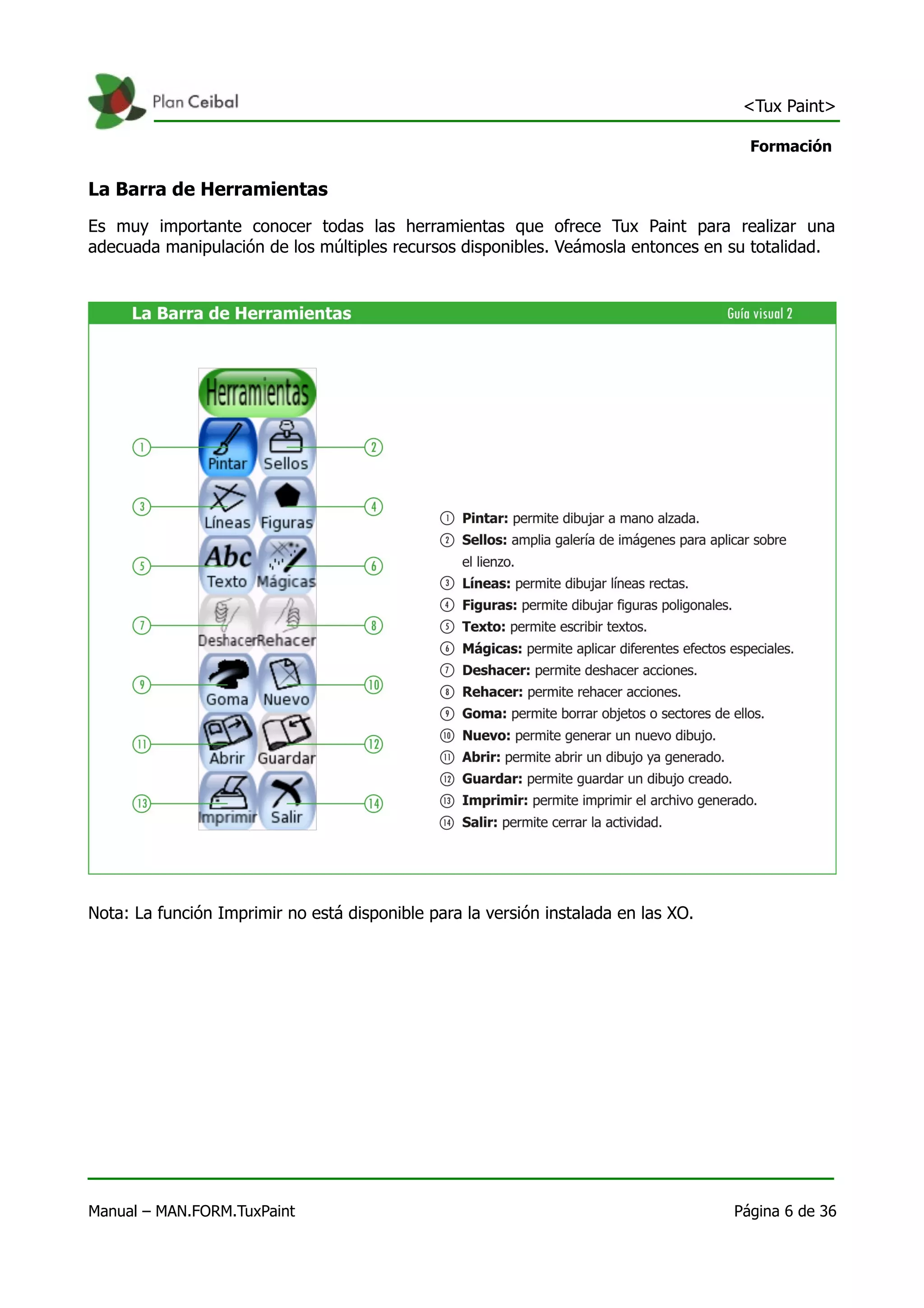 <Tux Paint>

                                                                                      Formación

La Barra de Herramientas
Es muy importante conocer todas las herramientas que ofrece Tux Paint para realizar una
adecuada manipulación de los múltiples recursos disponibles. Veámosla entonces en su totalidad.




Nota: La función Imprimir no está disponible para la versión instalada en las XO.




Manual – MAN.FORM.TuxPaint                                                          Página 6 de 36
 