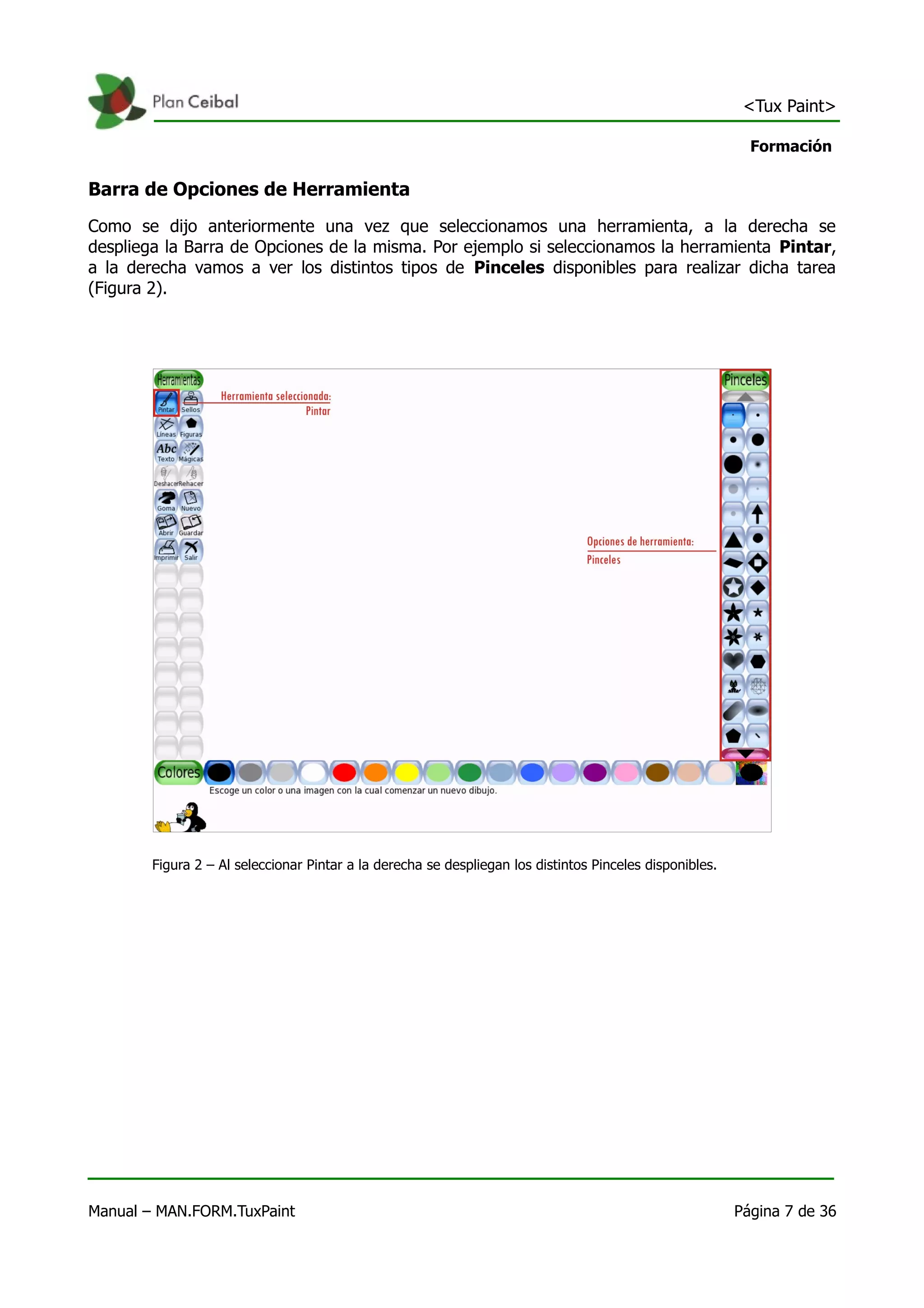 <Tux Paint>

                                                                                                            Formación

Barra de Opciones de Herramienta
Como se dijo anteriormente una vez que seleccionamos una herramienta, a la derecha se
despliega la Barra de Opciones de la misma. Por ejemplo si seleccionamos la herramienta Pintar,
a la derecha vamos a ver los distintos tipos de Pinceles disponibles para realizar dicha tarea
(Figura 2).




        Figura 2 – Al seleccionar Pintar a la derecha se despliegan los distintos Pinceles disponibles.




Manual – MAN.FORM.TuxPaint                                                                                Página 7 de 36
 