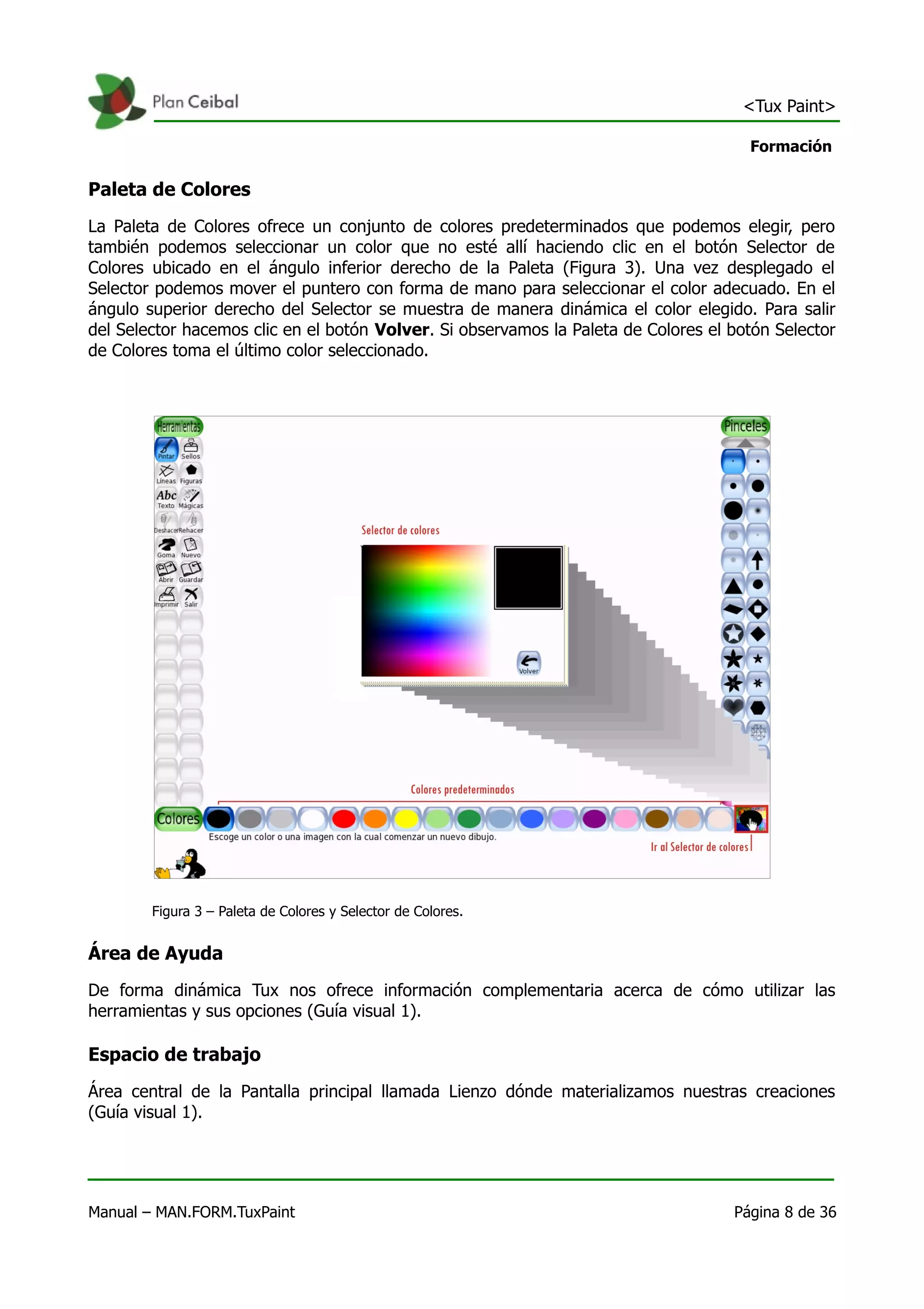 <Tux Paint>

                                                                                      Formación

Paleta de Colores
La Paleta de Colores ofrece un conjunto de colores predeterminados que podemos elegir, pero
también podemos seleccionar un color que no esté allí haciendo clic en el botón Selector de
Colores ubicado en el ángulo inferior derecho de la Paleta (Figura 3). Una vez desplegado el
Selector podemos mover el puntero con forma de mano para seleccionar el color adecuado. En el
ángulo superior derecho del Selector se muestra de manera dinámica el color elegido. Para salir
del Selector hacemos clic en el botón Volver. Si observamos la Paleta de Colores el botón Selector
de Colores toma el último color seleccionado.




        Figura 3 – Paleta de Colores y Selector de Colores.


Área de Ayuda
De forma dinámica Tux nos ofrece información complementaria acerca de cómo utilizar las
herramientas y sus opciones (Guía visual 1).

Espacio de trabajo
Área central de la Pantalla principal llamada Lienzo dónde materializamos nuestras creaciones
(Guía visual 1).




Manual – MAN.FORM.TuxPaint                                                          Página 8 de 36
 
