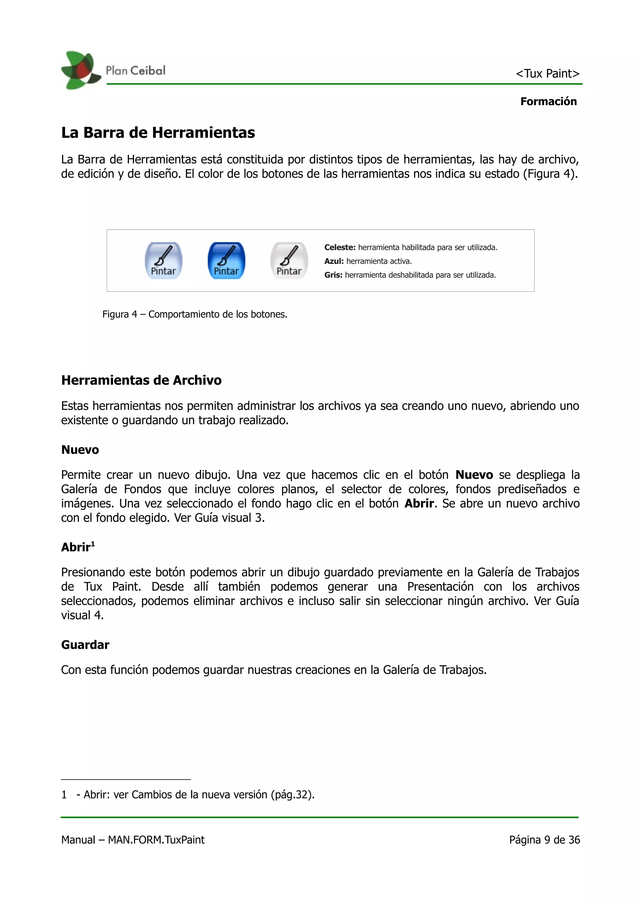 <Tux Paint>

                                                                                        Formación


La Barra de Herramientas
La Barra de Herramientas está constituida por distintos tipos de herramientas, las hay de archivo,
de edición y de diseño. El color de los botones de las herramientas nos indica su estado (Figura 4).




         Figura 4 – Comportamiento de los botones.




Herramientas de Archivo
Estas herramientas nos permiten administrar los archivos ya sea creando uno nuevo, abriendo uno
existente o guardando un trabajo realizado.

Nuevo

Permite crear un nuevo dibujo. Una vez que hacemos clic en el botón Nuevo se despliega la
Galería de Fondos que incluye colores planos, el selector de colores, fondos prediseñados e
imágenes. Una vez seleccionado el fondo hago clic en el botón Abrir. Se abre un nuevo archivo
con el fondo elegido. Ver Guía visual 3.

Abrir1

Presionando este botón podemos abrir un dibujo guardado previamente en la Galería de Trabajos
de Tux Paint. Desde allí también podemos generar una Presentación con los archivos
seleccionados, podemos eliminar archivos e incluso salir sin seleccionar ningún archivo. Ver Guía
visual 4.

Guardar

Con esta función podemos guardar nuestras creaciones en la Galería de Trabajos.




1 - Abrir: ver Cambios de la nueva versión (pág.32).



Manual – MAN.FORM.TuxPaint                                                            Página 9 de 36
 