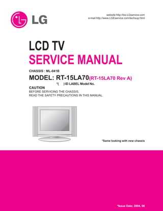 R
LCD TV
SERVICE MANUAL
CAUTION
BEFORE SERVICING THE CHASSIS,
READ THE SAFETY PRECAUTIONS IN THIS MANUAL.
CHASSIS : ML-041B
MODEL: RT-15LA70(RT-15LA70 Rev A)
website:http://biz.LGservice.com
e-mail:http://www.LGEservice.com/techsup.html
*( ) ID LABEL Model No.
*Same looking with new chassis
*Issue Date; 2004. 06
 