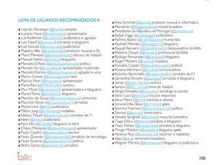 LISTA DE USUÁRIOS RECOMENDADOS II
                                                           ‣ Pena Schmidt (@penas) produtor musical e informático
                                                           ‣ Petrobrás (@blogpetrobras) estatal brasileira
‣ Loja do Flamengo (@lojaﬂa) varejista                     ‣ Presidente da Républica de Portugal (@presidencia)
‣ Luciano Huck (@huckluciano) apresentador                 ‣ Rafael Ziggy (@rafaelziggy) publicitário
‣ Luli Radfahrer (@radfahrer) publicitário e agitador      ‣ Raﬁnha Bastos (@raﬁnhabastos) humorista
‣ Luis Nassif (@luisnassif) jornalista e blogueiro         ‣ Raphael Mendes (@bobagento) blogueiro
‣ Luiz Yassuda (@luizyassuda) publicitário                 ‣ Raquel Recuero (@raquelrecuero) pesquisadora da Web
‣ Maestro Billy (@maestrobilly) produtor musical e DJ      ‣ Roberta Zouain (@rzouain) proﬁssional da Web
‣ Mano Menezes (@manomenezes) técnico de futebol           ‣ Rodrigo Fernandes (@jbanguela) blogueiro
‣ Manoel Netto (@mnetto) blogueiro                         ‣ Roger Moreira (@roxmo) roqueiro
‣ Manuela D’Avila (@deputadamanuela) política              ‣ Ronaldo Caiado (@deputadocaiado) político
‣ Marcelo Tas (@marcelotas) apresentador multimídia        ‣ Rosana Hermann (@rosana) comunicadora
‣ Marcelo Vitorino (@pergunteaourso) agitador e urso       ‣ Rubinho Barrichello (@rubarrichello) corredor de F1
‣ Marco Gomes (@marcogomes) nerd                           ‣ Samantha Shiraishi (@samegui) jornalista e blogueira
‣ Marcos Mion (@mionzera) apresentador                     ‣ Sandy (@Leah_Sandy) cantora
‣ Maria Rita (@MROFICIAL) cantora                          ‣ Santos (@SFC_oﬁcial) time de futebol
‣ Mari Moon (@marimoon) apresentadora e blogueira          ‣ Sérgio Amadeu (@samadeu) sociólogo e ativista
‣ Marisa Toma (@ematoma) blogueira                         ‣ Silvio Luiz (@silvioluiz) locutor esportivo
‣ Maurício de Sousa (@mauriciodesousa) cartunista          ‣ Silvio Meira (@srlm) cientista e ativista
‣ Maurício Stycer (@mauriciostycer) jornalista             ‣ Simone Villas Boas (@s1mone) geek
‣ Michel Lent (@lent) publicitário                         ‣ Soninha Francine (@soninhafrancine) política
‣ Milton Jung (@miltonjung) radialista                     ‣ Tecnisa (@tecnisa) construtora
‣ Nelson Piquet (@nelsonpiquet) corredor de F1             ‣ Tessália Serighelli (@twittess) musa da tuitosfera
‣ Neto (@neto) publicitário                                ‣ Tiago Dória (@tdoria) jornalista e blogueiro
‣ Nick Ellis (@nickellis) blogueiro e nerd                 ‣ Thais Pontes (@thaispontes) jornalista e blogueira
‣ Otávio Mesquita (@otaviomesquita) apresentador           ‣ Thiago Mobilon (@mobilon) blogueiro geek
‣ Paulo Coelho (@paulocoelho) escritor                     ‣ Vanessa Ruiz (@vanessaruiz) repórter e radialista
‣ Paulo Querido (@pauloquerido) jornalista de tecnologia   ‣ Veja (@veja) semanario brasileiro
‣ Paulo Teixeira (@pauloteixeira13) político               ‣ Wagner Martins (@mrmanson) blogueiro e publicitário
‣ Pedro Doria (@pedrodoria) jornalista

                                                                                                               105
 