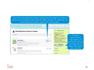 Uma maneira de “garimpar” pessoas interessantes para seguir é ver quem as
pessoas que você admira estão seguindo. Depois de clicar em “following”, use
           estes botões para passar a seguir quem você escolher.




                                                                                O escritor
                                                                              Steven Johnson
                                                                             segue apenas 27
                                                                           pessoas. Se você clica
                                                                             em “following” na
                                                                            página dele, saberá
                                                                              quem são elas.




                                                                                                    19
 
