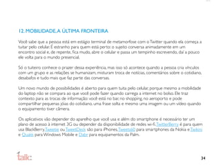 12. MOBILIDADE, A ÚLTIMA FRONTEIRA

Você sabe que a pessoa está em estágio terminal de metamorfose com o Twitter quando ela começa a
tuitar pelo celular. É estranho para quem está perto: o sujeito conversa animadamente em um
encontro social e, de repente, ﬁca mudo, abre o celular e passa um tempinho escrevendo, daí a pouco
ele volta para o mundo presencial.

Só o tuiteiro conhece o prazer dessa experiência, mas isso só acontece quando a pessoa cria vínculos
com um grupo e as relações se humanizam, misturam troca de notícias, comentários sobre o cotidiano,
desabafos e tudo mais que faz parte das conversas.

Um novo mundo de possibilidades é aberto para quem tuita pelo celular, porque mesmo a mobilidade
do laptop não se compara ao que você pode fazer quando carrega a internet no bolso. Ele traz
contexto para as trocas de informação: você está no bar, no shopping, no aeroporto e pode
compartilhar pequenas jóias do cotidiano, uma frase solta e mesmo uma imagem ou um vídeo quando
o equipamento tiver câmera.

Os aplicativos vão depender do aparelho que você usa e além do smartphone é necessário ter um
plano de acesso à internet 3G ou depender da disponibilidade de redes wi-ﬁ. TwitterBerry é para quem
usa BlackBerry, Tweetie ou TweetDeck são para iPhones, Tweets60 para smartphones da Nokia e Twikini
e Quakk para Windows Mobile e Dabr para equipamentos da Palm.




                                                                                                   34
 