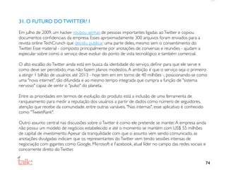 31. O FUTURO DO TWITTER? I

Em julho de 2009, um hacker roubou senhas de pessoas importantes ligadas ao Twitter e copiou
documentos conﬁdenciais da empresa. Esses aproximadamente 300 arquivos foram enviados para a
revista online TechCrunch que decidiu publicar uma parte deles, mesmo sem o consentimento do
Twitter. Esse material - composto principalmente por anotações de conversas e reuniões - ajudam a
especular sobre como o serviço deve evoluir do ponto de vista tecnológico e também comercial.

O alto escalão do Twitter ainda está em busca da identidade do serviço, deﬁnir para que ele serve e
como deve ser percebido, mas não fazem planos modestos. A ambição é que o serviço seja o primeiro
a atingir 1 bilhão de usuários até 2013 - hoje tem em em torno de 40 milhões -, posicionando-se como
uma "nova internet", tão difundida e ao mesmo tempo integrada que cumpra a função de "sistema
nervoso" capaz de sentir o "pulso" do planeta.

Entre as prioridades em termos de evolução do produto está a inclusão de uma ferramenta de
ranqueamento para medir a reputação dos usuários a partir de dados como número de seguidores,
atenção que recebe da comunidade, entre outras variáveis. "Nas internas", esse aplicativo é conhecido
como "TweetRank".

Outro assunto central nas discussões sobre o Twitter é como ele pretende se manter. A empresa ainda
não possui um modelo de negócios estabelecido e até o momento se mantém com US$ 55 milhões
de capital de investimento. Apesar da tranquilidade com que o assunto vem sendo comunicado, as
anotações divulgadas indicam que os representantes do Twitter vem tendo sessões intensas de
negociação com gigantes como Google, Microsoft e Facebook, atual líder no campo das redes sociais e
concorrente direto do Twitter.

                                                                                                        74
 