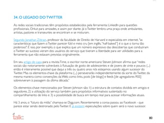 34. O LEGADO DO TWITTER
As redes sociais tradicionais têm propósitos estabelecidos pela ferramenta: LinkedIn para questões
proﬁssionais, Orkut para amizades, e assim por diante. Já o Twitter lembra uma praça onde ambulantes,
artistas, pastores e transeuntes se encontram e se misturam.

Segundo Jonathan Zittrain, professor da faculdade de Direito de Harvard e especialista em internet, "as
características que fazem o Twitter parecer fútil e meio cru [em inglês, “half-baked”] é o que o torna tão
poderoso". É isso, por exemplo, o que explica que um número expressivo das descobertas que conduziram
o Twitter ao sucesso vieram dos usuários do serviço que tiveram a liberdade para ver utilidades para a
ferramenta que não estavam previstas originalmente.

Em seu artigo de capa para a revista Time, o escritor norte-americano Steven Johnson aﬁrma que “redes
sociais são notoriamente vulneráveis à ﬂutuação de gosto de adolescentes e de jovens de vinte e poucos (...)
então é inteiramente possível que daqui a três ou quatro anos nós estejamos usando algum sucessor do
Twitter. Mas os elementos-chave da plataforma (...) perseverarão independentemente da sorte do Twitter, da
mesma maneira como convenções da Web como links, posts [de blogs] e feeds [de agregadores RSS]
sobreviveram à passagem da última década.”

Os elementos-chave mencionados por Steven Johnson são: 1) a estrutura de contatos dividida em amigos e
seguidores, 2) a utilização do serviço também para propósitos informativos sustentado no
compartilhamento de links e 3) a possibilidade de busca em tempo real para acessar informações atuais.

Há 3 anos, o “futuro da mídia” chamava-se Digg.com. Recentemente a coroa passou ao Facebook - que
parece estar sendo destronado pelo Twitter. E já existem especulações sobre quem será o novo sucessor.


                                                                                                             80
 