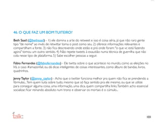 46. O QUE FAZ UM BOM TUITEIRO?

Beth Saad (@bethsaad) - 1) ele domina a arte do retweet e isso é coisa séria, já que não raro gente
tipo "de nome" ao invés de retwittar toma o post como seu. 2) oferece informações relevantes e
compartilham a fonte. 3) não ﬁca descrevendo onde estão e prá onde foram: "o que vc está fazendo
agora" tomou um outro sentido. 4) Não repete tweets à exaustão numa técnica de guerrilha que não
cola nesse tipo de plataforma. 5) Sabe escolher pessoas a seguir.

Fábio Fernandes (@fabiofernandes) - Ele twitta sobre o que acontece no mundo, como as eleições no
Irã, o caso #amazonfail, ou dá dicas inteligentes de coisas interessantes, como álbuns de bandas, livros,
quadrinhos.

Jenny Taylor (@jenny_taylor) - Acho que o twitter funciona melhor pra quem não ﬁca se prendendo a
fórmulas... Tem quem tuita sobre tudo, mesmo que só faça sentido pra ele mesmo, ou que se utilize
para conseguir alguma coisa, uma informação, uma dica, quem compartilha links. Também acho essencial
socializar, ﬁcar reinando absoluto num trono e observar os mortais é o cúmulo...




                                                                                                       101
 