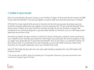 7. SOBRE O QUE FALAR?

Essa é uma dúvida típica de quem começa a usar o Twitter. O slogan da ferramenta foi até meados de 2009
"o que você está fazendo"*, mas para que alguém vai querer saber que você está saindo para o almoço?

O Twitter foi criado originalmente para servir de ponto de encontro para grupos de pessoas que já se
conheciam. Quando telefonamos para alguém, é comum perguntarmos: "O que você está fazendo?" Entre
outras coisas, o Twitter serve para mantermos contato ao longo do dia com familiares e amigos. Não
mandaríamos um email para perguntar o que eles estão fazendo no momento, mas se a informação estiver
disponível, ela será bem-vinda.

Acontece que depois de algum tempo, os usuários do serviço começaram a explorar outras maneiras de
usar a plataforma, por exemplo, para disseminar informação e para participar de conversas públicas. E hoje,
um slogan mais apropriado que "o que você está fazendo?" seria "o que chama a sua atenção?". Assistiu um
ﬁlme bacana? Tuite. A sua operadora ﬁca interrompendo o seu dia com SMSs comerciais inúteis? Tuite.
Encontrou um livro grátis explicando como usar o Twitter? Tuite, tuite!

Sacou? É informação do dia-a-dia: nem uma coisa super-secreta ou pessoal, nem uma informação inútil.
Conversa de bar!

* No ﬁnal de julho de 2009, o slogan foi atualizado para “Compartilhe e descubra o que está acontecendo neste
momento, em qualquer lugar do mundo”.




                                                                                                                24
 