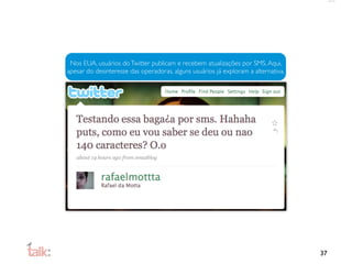 Nos EUA, usuários do Twitter publicam e recebem atualizações por SMS. Aqui,
apesar do desinteresse das operadoras, alguns usuários já exploram a alternativa.




                                                                                    37
 