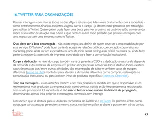 16. TWITTER PARA ORGANIZAÇÕES
Pessoas interagem com marcas todos os dias. Alguns setores que lidam mais diretamente com a sociedade -
como entretenimento, ﬁnanças, esportes, viagens, carros e varejo - já devem estar pensando em estratégias
para utilizar o Twitter. Quem quiser pode fazer uma busca para ver o quanto os usuários estão conversando
sobre o seu setor de atuação, mas o fato é que nenhum outro meio permite que pessoas interajam com
uma marca ou com uma empresa como o Twitter.

Qual deve ser a área encarregada - não existe regra para deﬁnir de quem deve ser a responsabilidade por
esse serviço. O "tuiteiro" pode fazer parte da equipe de relações públicas, comunicação corporativa ou
marketing, pode ainda ser um especialista na área de mídia social, o blogueiro oﬁcial da marca ou ainda fazer
parte da equipe da assessoria de imprensa contratada para fazer a comunicação institucional.

Cargo e dedicação - o nível do cargo também varia de gerente a CEO e a dedicação a essa tarefa depende
da demanda e do interesse da empresa em prestar atenção nessas conversas. Nos Estados Unidos, existem
casos de pessoas que, entre outras atividades, são encarregadas de tuitar e também casos de equipes
diferentes (como na Dell) montadas para atender a demandas diferentes como compras, reclamações e
comunicação institucional ou para atender linhas de produtos especíﬁcas (como na Chevrolet).

Teor das mensagens - as atualizações tendem a ser mais pessoais na medida em que o responsável é um
representante mais graduado da empresa, cujos compromissos sociais estão frequentemente relacionados
com a vida proﬁssional. O importante é não usar o Twitter como veículo tradicional de propaganda,
disseminando apenas links próprios e mensagens comerciais, sem interagir.

Um serviço que se destaca para a utilização corporativa do Twitter é o coTweet. Ele permite, entre outras
coisas, que várias pessoas gerenciem a mesma conta, monitorem palavras-chave e postem em várias contas.


                                                                                                            43
 