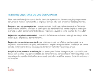 18. EFEITOS COLATERAIS DO USO CORPORATIVO

Nem tudo são ﬂores. Junto com o desaﬁo de mudar a perspectiva da comunicação para promover
conversas de maneira transparente, as empresas têm que lidar com problemas trazidos pelo meio.

Respostas para perguntas pessoais - independente da função que cada empresa dê ao Twitter, os
consumidores tendem a considerá-lo como parte do atendimento ao cliente. Empresas aéreas, por
exemplo, se vêem constantemente tendo que responder a questões como "quando é o meu vôo".

Expectativa de pronto-atendimento - o usuário do Twitter se acostuma a interagir em tempo real e
espera que a empresa aja da mesma forma.

Expectativa de atendimento no local - por promover conversas, o Twitter também pode dar a
impressão ao consumidor de que o atendimento da empresa esteja na mesma cidade que ele. Nesse
sentido, é interessante treinar pessoas para atenderem via Twitter nas diversas praças.

Ampliﬁcação de protestos e reclamações - a presença no Twitter de organizações com histórico de
tensão com clientes - seja por diﬁculdades de atendimento ou por assuntos de interesse público como
desmatamento, poluição, direitos humanos - pode estimular e ampliﬁcar as ocorrências de protestos e
reclamações.




                                                                                                   47
 