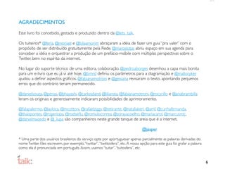 AGRADECIMENTOS

Este livro foi concebido, gestado e produzido dentro da @lets_talk.

Os tuiteiros* @ferla, @moriael e @bilaamorim abraçaram a idéia de fazer um guia “pra valer” com o
propósito de ser distribuído gratuitamente pela Rede. @marcelotas abriu espaço em sua agenda para
conceber a idéia e orquestrar a produção de um prefácio-móbile com múltiplas perspectivas sobre o
Twitter, bem no espírito da internet.

No lugar do suporte técnico de uma editora, colaboração. @pedroaborges desenhou a capa mais bonita
para um e-livro que eu já vi até hoje, @brnrd deﬁniu os parâmetros para a diagramação e @malloryker
ajudou a deﬁnir aspectos gráﬁcos. @fabianamotroni e @geisiana revisaram o texto, apontando pequenos
erros que do contrário teriam permanecido.

@danielsouza, @penas, @bhayashi, @carlosdand, @liliansta, @fabianamotroni, @rocyrillo e @anabrambilla
leram os originais e generosamente indicaram possibilidades de aprimoramento.

@falapalermo, @layloca, @mcottoni, @rafaelziggy, @retirante, @nataliakeri, @amf, @cunhafernanda,
@thaispontes, @rogeriopa, @rodseﬂu, @romulocorrea, @sorayacoelho, @mariacarol, @marcusroc,
@danielmacedo e @_lupa são companheiros neste grande tanque de areia que é a internet.

                                                                                  @jasper

* Uma parte dos usuários brasileiros do serviço opta por aportuguesar apenas parcialmente as palavras derivadas do
nome Twitter. Eles escrevem, por exemplo, “twittar”, “twittosfera”, etc. A nossa opção para este guia foi grafar a palavra
como ela é pronunciada em português. Assim, usamos “tuitar”, “tuitosfera”, etc.


                                                                                                                             6
 