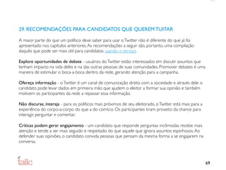 29. RECOMENDAÇÕES PARA CANDIDATOS QUE QUEREM TUITAR

A maior parte do que um político deve saber para usar o Twitter não é diferente do que já foi
apresentado nos capítulos anteriores. As recomendações a seguir são, portanto, uma compilação
daquilo que pode ser mais útil para candidatos usando o serviço.

Explore oportunidades de debate - usuários do Twitter estão interessados em discutir assuntos que
tenham impacto na vida deles e na das outras pessoas de suas comunidades. Promover debates é uma
maneira de estimular o boca-a-boca dentro da rede, gerando atenção para a campanha.

Ofereça informação - o Twitter é um canal de comunicação direto com a sociedade e através dele o
candidato pode levar dados em primeira mão que ajudem o eleitor a formar sua opinião e também
motivem os participantes da rede a repassar essa informação.

Não discurse, interaja - para os políticos mais próximos de seu eleitorado, o Twitter está mais para a
experiência do corpo-a-corpo do que a do comício. Os participantes tiram proveito da chance para
interagir, perguntar e comentar.

Críticas podem gerar engajamento - um candidato que responde perguntas incômodas recebe mais
atenção e tende a ser mais seguido e respeitado do que aquele que ignora assuntos espinhosos. Ao
defender suas opiniões, o candidato convida pessoas que pensam da mesma forma a se engajarem na
conversa.



                                                                                                         69
 