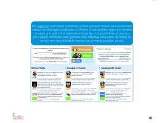 No migre.me você insere o endereço online que quer reduzir para economizar
espaço nas mensagens publicadas no Twitter. O site também registra o número
 de vezes que cada link é reenviado e dessa forma é possível ver os assuntos
que naquele momento estão gerando mais interesse. Uma parte da receita do
     serviço vem de publicidade inserida nas primeiras posições da lista.




                                                                               83
 