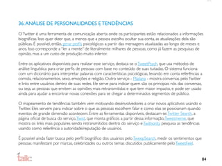 36. ANÁLISE DE PERSONALIDADES E TENDÊNCIAS
O Twitter é uma ferramenta de comunicação aberta onde os participantes estão relacionados a informações
biográﬁcas. Isso quer dizer que, a menos que a pessoa escolha ocultar sua conta, as atualizações dela são
públicas. É possível, então, gerar perﬁs psicológicos a partir das mensagens atualizadas ao longo de meses e
anos. Isso corresponde a “ler a mente” de literalmente milhares de pessoas, como já fazem as pesquisas de
opinião, mas a um custo de produção muito inferior.

Entre os aplicativos disponíveis para realizar esse serviço, destaca-se o TweetPsych, que usa métodos de
análise linguística para criar perﬁs de pessoas com base no conteúdo de suas tuitadas. O sistema funciona
com um dicionário para interpretar palavras com características psicológicas, levando em conta referências a
comida, relacionamentos, sexo, emoções e religião. Outro serviço - Mailana - mostra conversas pelo Twitter
e links entre usuários dentro de suas redes. Ele serve para indicar quem são os principais nós das conversas,
ou seja, as pessoas que emitem as opiniões mais retransmitidas e que tem maior impacto, e pode ser usado
ainda para ajudar a encontrar novas conexões para se chegar a determinados segmentos de público.

O mapeamento de tendências também vem motivando desenvolvedores a criar novos aplicativos usando o
Twitter. Eles servem para indicar sobre o que as pessoas escolhem falar e como elas se posicionam quando
eventos de grande dimensão acontecem. Entre as ferramentas disponíveis, destacam-se: Twitter Search, a
página oﬁcial de busca do serviço, Twist, que monta gráﬁcos a partir dessa informação, Tweetmeme, que
mostra os links mais populares sendo retransmitidos dentro do serviço e Twithority pesquisa as tendências
usando como referência a autoridade/reputação de usuários.

É possível ainda fazer busca pelo perﬁl biográﬁco dos usuários pelo TweepSearch, medir os sentimentos que
pessoas manifestam por marcas, celebridades ou outros temas discutidos publicamente pelo TweetFeel.


                                                                                                            84
 