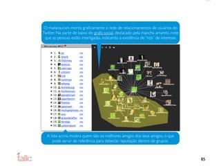 O mailana.com monta graﬁcamente a rede de relacionamentos de usuários do
Twitter. Na parte de baixo do grafo social, destacado pela mancha amarelo, note
 que as pessoas estão interligadas, indicando a existência de “nós” de interesse.




  A lista acima mostra quem são os melhores amigos dos seus amigos, o que
      pode servir de referência para detectar reputação dentro de grupos.



                                                                                    85
 