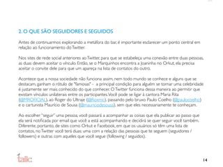 2. O QUE SÃO SEGUIDORES E SEGUIDOS

Antes de continuarmos explorando a metáfora do bar, é importante esclarecer um ponto central em
relação ao funcionamento do Twitter.

Nos sites de rede social anteriores ao Twitter, para que se estabeleça uma conexão entre duas pessoas,
as duas devem aceitar o vínculo. Então, se o Marquinhos encontra a Joaninha no Orkut, ela precisa
aceitar o convite dele para que um apareça na lista de contatos do outro.

Acontece que a nossa sociedade não funciona assim, nem todo mundo se conhece e alguns que se
destacam, ganham o rótulo de "famosas" - a principal condição para alguém se tornar uma celebridade
é justamente ser mais conhecido do que conhecer. O Twitter funciona dessa maneira ao permitir que
existam vínculos unilaterais entre os participantes. Você pode se ligar à cantora Maria Rita
(@MROFICIAL), ao Roger do Ultraje (@Roxmo), passando pelo bruxo Paulo Coelho (@paulocoelho)
e o cartunista Maurício de Sousa (@mauriciodesousa), sem que eles necessariamente te conheçam.

Ao escolher “seguir” uma pessoa, você passará a acompanhar as coisas que ela publicar ao passo que
ela será notiﬁcada por email que você a está acompanhando e decidirá se quer seguir você também.
Diferente, portanto, de sites como Orkut e Facebook, em que os usuários só têm uma lista de
contatos, no Twitter você terá duas: uma com a relação das pessoas que te seguem (seguidores /
followers) e outras com aqueles que você segue (following / seguidos).




                                                                                                     14
 