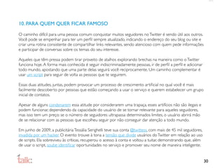 10. PARA QUEM QUER FICAR FAMOSO

O caminho difícil para uma pessoa comum conquistar muitos seguidores no Twitter é sendo útil aos outros.
Você pode se empenhar para ter um perﬁl sempre atualizado, indicando o endereço do seu blog ou site e
criar uma rotina consistente de compartilhar links relevantes, sendo atencioso com quem pede informações
e participar de conversas sobre os temas do seu interesse.

Aqueles que têm pressa podem tirar proveito de atalhos explorando brechas na maneira como o Twitter
funciona hoje. A forma mais conhecida é seguir indiscriminadamente pessoas, ir de perﬁl a perﬁl e adicionar
todo mundo, apostando que uma parte delas seguirá você reciprocamente. Um caminho complementar é
usar um script para seguir de volta as pessoas que te seguirem.

Essas duas atitudes, juntas, podem provocar um processo de crescimento artiﬁcial no qual você é mais
facilmente descoberto por pessoas que estão começando a usar o serviço e querem estabelecer um grupo
inicial de contatos.

Apesar de alguns condenarem essa atitude por considerarem uma trapaça, esses artifícios não são ilegais e
podem funcionar, dependendo da capacidade do usuário de se tornar relevante para aqueles seguidores,
mas isso tem um preço: se o número de seguidores ultrapassa determinados limites, o usuário abrirá mão
de se relacionar com as pessoas que escolheu seguir por não conseguir dar atenção a todo mundo.

Em junho de 2009, a publicitária Tessália Serighelli teve sua conta @twittess, com mais de 45 mil seguidores,
invadida por um hacker. O evento trouxe à tona a tensão que divide usuários do Twitter em relação ao uso
de scripts. Ela sobreviveu às críticas, recuperou o acesso à conta e voltou a tuitar, demonstrando que, além
de usar o script, soube identiﬁcar oportunidades no serviço e promover seu nome de maneira inteligente.


                                                                                                                30
 