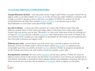14. ALGUNS SERVIÇOS COMPLEMENTARES

Compartilhamento de fotos - você não pode mandar imagens pelo Twitter, mas pode mandar links de
páginas onde as suas fotos estejam. O Twitpic é um dos serviços que pode simpliﬁcar o processo: você
carrega a sua foto e ele gera e envia o link para a sua página no Twitter. Os usuários do site de
compartilhamento de fotos Flickr também podem conﬁgurar o serviço para que as fotos
disponibilizadas na conta sejam automaticamente tuitadas.

Sua vida no Twitter - a nossa vida online acontece em muitos sites. Podemos salvar links pelo
Delicious, publicar fotos no Flickr, textos em blogs, vídeos no YouTube, entre muitas outras opções.
Existem sites que servem para se fazer "life-stream", ou seja, juntar todas essas fontes de conteúdo em
um lugar. O Friendfeed faz isso e também redireciona esse material para a sua conta no Twitter. É útil,
mas é preciso tomar cuidado para não exagerar na quantidade de informação que será publicada para
não incomodar as pessoas que seguem você.

Disfarces para tuitar - em escritórios que ainda acham que a internet é apenas uma fonte de
distração, usuários do Twitter podem manter-se ativos usando Spreadtweet, um aplicativo para
computador que imita uma planilha do Excel. OutTwit adiciona o Twitter ao programa de gestão de
emails Outlook, permitindo que você receba e envie suas tuitadas a partir dele.

Acompanhando conversas -serviços como TweetBeep servem para rastrear o Twitter em busca de
palavras-chave e enviar emails sempre que elas forem encontradas. É uma maneira, por exemplo, de se
acompanhar impressões e comentários sobre eventos, debates, personalidades e empresas. Para que as
várias conversas que você abre não se perderem, o Twitoaster reúne e organiza as interações.


                                                                                                          38
 