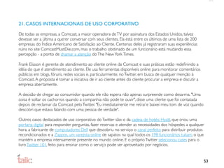 21. CASOS INTERNACIONAIS DE USO CORPORATIVO

De todas as empresas, a Comcast, a maior operadora de TV por assinatura dos Estados Unidos, talvez
devesse ser a última a querer conversar com seus clientes. Ela está entre os últimos de uma lista de 200
empresas do Índice Americano de Satisfação ao Cliente. Centenas deles já registraram suas experiências
ruins no site ComcastMustDie.com, mas o trabalho obstinado de um funcionário está mudando essa
percepção - a ponto de chamar a atenção do The New York Times.

Frank Eliason é gerente de atendimento ao cliente online da Comcast e suas práticas estão redeﬁnindo a
idéia do que é atendimento ao cliente. Ele usa ferramentas disponíveis online para monitorar comentários
públicos em blogs, fóruns, redes sociais e, particularmente, no Twitter, em busca de qualquer menção à
Comcast. A proposta é tomar a iniciativa de ir ao cliente antes do cliente procurar a empresa e discutir a
empresa abertamente.

A decisão de chegar ao consumidor quando ele não espera não apenas surpreende como desarma. "Uma
coisa é soltar os cachorros quando a companhia não pode te ouvir", disse uma cliente que foi contatada
depois de reclamar da Comcast pelo Twitter. "Eu imediatamente me retraí e baixei meu tom de voz quando
descobri que estava falando com uma pessoa de verdade".

Outros casos destacados de uso corporativo do Twitter são: o da cadeia de hotéis Hyatt, que criou uma
portaria digital para responder perguntas, fazer reservas e atender as necessidades dos hóspedes a qualquer
hora, a fabricante de computadores Dell que descobriu no serviço o canal perfeito para distribuir produtos
recondicionados e a Zappos, um varejista online de sapatos na qual todos os 198 funcionários tuitam, o que
mantém a empresa intensamente presente no mundo online. E o próprio Twitter selecionou cases para o
livro Twitter 101, feito para ensinar como o serviço pode ser aproveitado por negócios.


                                                                                                             53
 