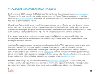 22. CASOS DE USO CORPORATIVO NO BRASIL

Em fevereiro de 2009, o diretor de Marketing da Tecnisa, Romeo Busarello, declarou em uma reportagem:
“Tenho consciência de que não vou vender apartamento pelo Twitter.” Dois meses depois, o jornal Valor
Econômico anunciava justamente a venda de um apartamento de R$ 500 mil, resultado de uma promoção
feita para os participantes do serviço.

O usuário do Twitter decide seguir o perﬁl de uma construtora como a Tecnisa por estar à procura de um
imóvel para comprar. Ao invés de ﬁcar procurando em sites de classiﬁcados, ele recebe a informação que
quer em uma mensagem que pode ser lida rapidamente e na hora mais conveniente. Neste caso, havia ainda
outro incentivo: o comprador receberia R$ 2 mil em vale compras além de armários planejados.

É um serviço para pessoas que já tem interesse no produto. Não traz mensagens publicitárias, mas
informação e permite que o atendimento aos interessados já comece online, pelo próprio Twitter, o que
facilita por ser menos intrusivo.

A agência Talk, realizadora deste manual, usa tecnologia disponível na Web para criar um programa de rádio
interativo chamado Talk Show, que viabiliza conversas entre grandes nomes da internet e pessoas
interessadas em assuntos relacionados à tecnologia e comunicação. Semanalmente o audio da entrevista
com um convidado vai para a internet ao vivo via UStream. Além de ouvir, os interessados podem interagir
com o entrevistado e com outros internautas pelo Twitter usando a tag #talkshow. Posteriormente, o audio
(e eventualmente o video) editado é publicado como podcast e ﬁca disponível no blog.

Empresas de tecnologia e publicidade rapidamente descobriram a vantagem de utilizar o Twitter para
divulgar a abertura de vagas. Proﬁssionais atuando na mesma área repassam (retuitam) a notícia para seus
pares, de maneira que a informação chega como recomendação para o público mais interessado.


                                                                                                             55
 