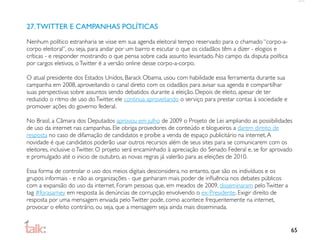 27. TWITTER E CAMPANHAS POLÍTICAS
Nenhum político estranharia se visse em sua agenda eleitoral tempo reservado para o chamado “corpo-a-
corpo eleitoral”, ou seja, para andar por um bairro e escutar o que os cidadãos têm a dizer - elogios e
críticas - e responder mostrando o que pensa sobre cada assunto levantado. No campo da disputa política
por cargos eletivos, o Twitter é a versão online desse corpo-a-corpo.

O atual presidente dos Estados Unidos, Barack Obama, usou com habilidade essa ferramenta durante sua
campanha em 2008, aproveitando o canal direto com os cidadãos para avisar sua agenda e compartilhar
suas perspectivas sobre assuntos sendo debatidos durante a eleição. Depois de eleito, apesar de ter
reduzido o ritmo de uso do Twitter, ele continua aproveitando o serviço para prestar contas à sociedade e
promover ações do governo federal.

No Brasil, a Câmara dos Deputados aprovou em julho de 2009 o Projeto de Lei ampliando as possibilidades
de uso da internet nas campanhas. Ele obriga provedores de conteúdo e blogueiros a darem direito de
resposta no caso de difamação de candidatos e proíbe a venda de espaço publicitário na internet. A
novidade é que candidatos poderão usar outros recursos além de seus sites para se comunicarem com os
eleitores, inclusive o Twitter. O projeto será encaminhado à apreciação do Senado Federal e, se for aprovado
e promulgado até o inicio de outubro, as novas regras já valerão para as eleições de 2010.

Essa forma de controlar o uso dos meios digitais desconsidera, no entanto, que são os indivíduos e os
grupos informais - e não as organizações - que ganharam mais poder de inﬂuência nos debates públicos
com a expansão do uso da internet. Foram pessoas que, em meados de 2009, disseminaram pelo Twitter a
tag #forasarney em resposta às denúncias de corrupção envolvendo o ex-Presidente. Exigir direito de
resposta por uma mensagem enviada pelo Twitter pode, como acontece frequentemente na internet,
provocar o efeito contrário, ou seja, que a mensagem seja ainda mais disseminada.


                                                                                                            65
 