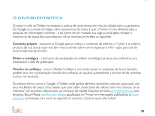 33. O FUTURO DO TWITTER III

O maior trunfo do Twitter, no entanto, o coloca de certa forma em rota de colisão com a supremacia
do Google no campo estratégico dos mecanismos de busca. É que o Twitter é mais eﬁciente para a
pesquisa de informações recentes - a tal ponto de ter mudado sua página inicial para ressaltar o
mecanismo de busca. Isso acontece por vários motivos, entre eles, os seguintes:

Conteúdo próprio - enquanto o Google apenas indexa o conteúdo da internet, o Twitter é o próprio
produto de sua busca e por isso tem mais controle sobre como organizar a informação para ela ser
encontrada mais facilmente.

Ordem cronológica - a estrutura de atualização em ordem cronológica já serve de parâmetro para
estabelecer a data de publicação.

Vínculos de conﬁança - como o Twitter também é uma rede social, os resultados de busca também
podem levar em consideração vínculos de conﬁança do usuário, aumentando a chance de ele acreditar
e clicar no resultado.

Da mesma forma como o Google, o Twitter pode ganhar dinheiro vendendo anúncios associados aos
seus resultados de busca. Uma pessoa que quer saber sobre bolsa de valores tem mais chances de se
interessar por anúncios relacionados ao mercado de capital. Soluções similares já implementadas pela
empresa Social Media transformam elogios publicados no Twitter em mensagens publicitárias e levam
anúncios contextuais para usuários segundo os assuntos sobre os quais eles tuitam.



                                                                                                       78
 