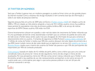37. TWITTER EM NÚMEROS
Será que o Twitter é apenas mais um modismo passageiro ou pode se ﬁrmar como um dos grandes players
da internet mundial? Como a empresa não divulga resultados e nem comenta esse tipo de informação, a
saída é usar dados de pesquisas externas.

Segundo pesquisa feita em junho de 2009 pela comScore, o Twitter cresceu 1460% em relação a junho de
2008 e 19% em relação ao mês anterior, atingindo a marca de 44,5 milhões usuários únicos. Sua audiência
nesse período foi equivalente à dos sites da emissora pública britânica BBC e do serviço de notícias
esportivas da ESPN. Desses usuários, 45% estão nos EUA.

Outros levantamentos colocam em questão o valor real dos dados de crescimento do Twitter indicando que
há uma quantidade sensível de contas abandonadas e também que, ao contrário do padrão de outros sites
de rede social, o Twitter estava sendo usado mais para divulgação de informação do que para conversas e
relacionamento entre os usuários. A empresa de segurança na Web Purewire analisou dados coletados em
7 milhões de contas do Twitter e revelou que 40% dos usuários deixavam de tuitar depois do primeiro dia e
que 80% haviam tuitado menos de dez vezes desde que se registraram no serviço. Um relatório da Harvard
Business Review revelou que a maioria dos usuários do Twitter são passivos e que 10% dos participantes são
responsáveis por 90% do conteúdo produzido.

Outra pesquisa, baseada em dados de 4,5 milhões de perﬁs, deﬁniu como critério que, para uma conta ser
considerada inativa, ela precisa ter: menos de dez seguidores, menos de dez amigos e menos de dez
atualizações. Por essa perspectiva, menos de 10% das contas seriam inativas, indicando que o Twitter é uma
ferramenta versátil e seus padrões de uso não necessariamente acompanham os de outros serviços. O
usuário pode usar a conta apenas para seguir o que outras pessoas publicam e isso ser útil para ele
continuar acessando o serviço.


                                                                                                             86
 