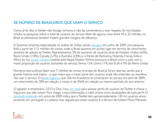 38. NÚMERO DE BRASILEIROS QUE USAM O SERVIÇO

Como já foi dito, o Twitter não divulga números e não faz comentários a esse respeito. Se nos Estados
Unidos as pesquisas sobre o total de usuários do serviço falam de alguma coisa entre 44 e 32 milhões, no
Brasil as estimativas também trazem grandes margens de diferença.

A Sysomos, empresa especializada na análise de mídias sociais, divulgou em junho de 2009 uma pesquisa
feita a partir de 11,5 milhões de contas, onde o Brasil aparece em quinto lugar em termos de crescimento
absoluto de adesão ao Twitter. Representamos 2% do aumento de usuários, atrás de Estados Unidos (62%),
Reino Unido (7,8%), Canadá (5,7%) e Austrália (2,8%), e à frente de Alemanha, Holanda, França, Índia e
África do Sul. Outro número medido pelo Ibope Nielsen Online posiciona o Brasil como o país com a
maior proporção de usuários assinantes do serviço. Temos 15% contra 11% dos EUA e 9% do Reino Unido.

Números extra-oﬁciais falam que 7 milhões de contas oriundas do Brasil já foram abertas, sendo que a
grande maioria está inativa - o que indica que a maior parte dos usuários ainda não entendeu ou escolheu
não usar o serviço. O Ibope registrou que 326 mil brasileiros se conectaram ao serviço em abril de 2009,
um crescimento de 28% em relação a março e de 456% em relação ao mesmo período do ano anterior.

O agitador e empresário 2.0 Cris Dias criou um robô para acessar perﬁs de usuários do Twitter e checar a
língua em que eles tuitam. Para chegar a essa informação, o robô analisa cinco atualizações de cada perﬁl. O
resultado publicado em junho de 2009 indica que o Twitter tem aproximadamente 120 mil usuários ativos
postando em português e a pessoa mais seguida por esses usuários é o técnico de futebol Mano Menezes.




                                                                                                               88
 